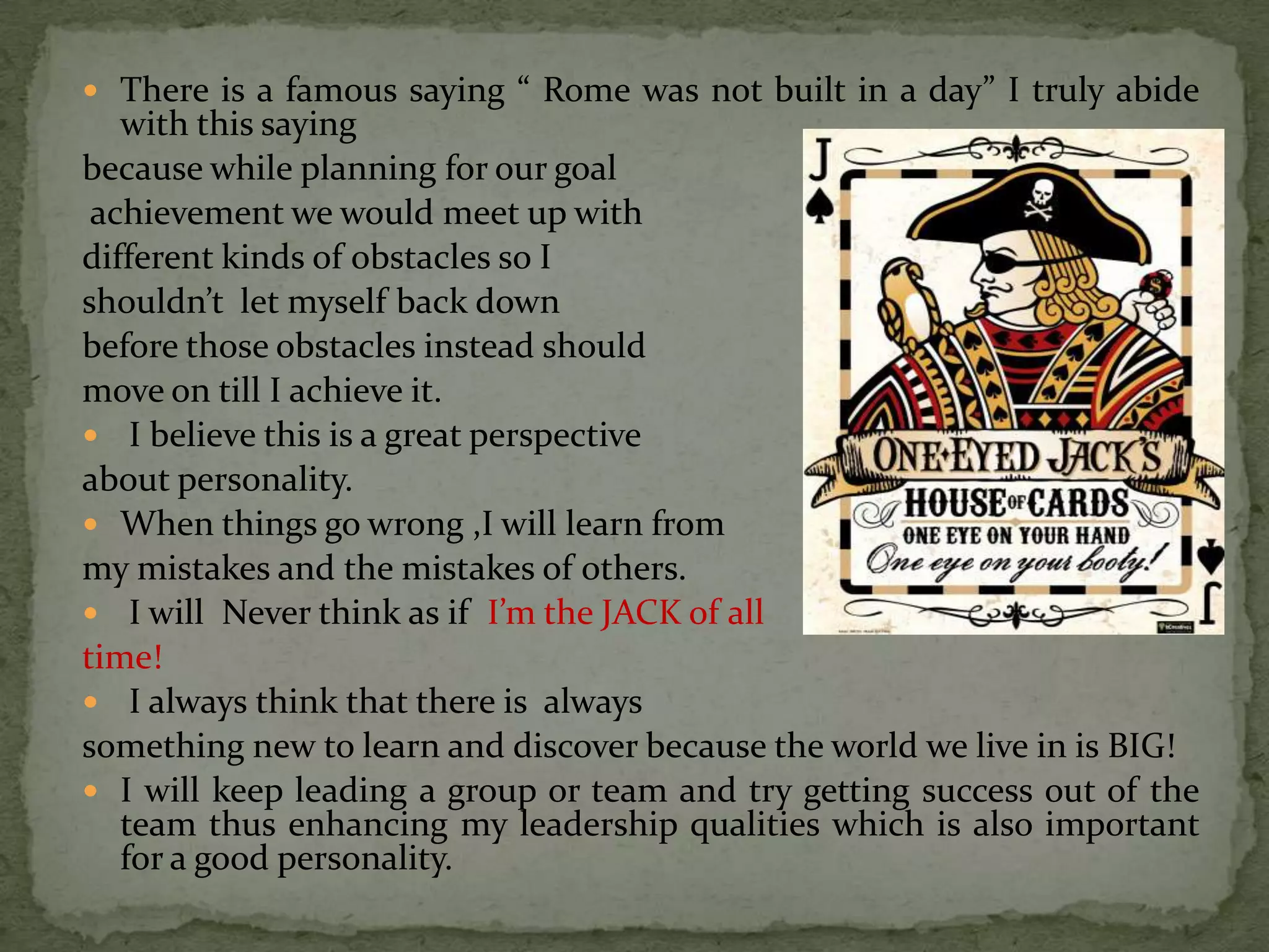  There is a famous saying “ Rome was not built in a day” I truly abide
   with this saying
because while planning for our goal
 achievement we would meet up with
different kinds of obstacles so I
shouldn’t let myself back down
before those obstacles instead should
move on till I achieve it.
 I believe this is a great perspective
about personality.
 When things go wrong ,I will learn from
my mistakes and the mistakes of others.
 I will Never think as if I’m the JACK of all
time!
 I always think that there is always
something new to learn and discover because the world we live in is BIG!
 I will keep leading a group or team and try getting success out of the
   team thus enhancing my leadership qualities which is also important
   for a good personality.
 