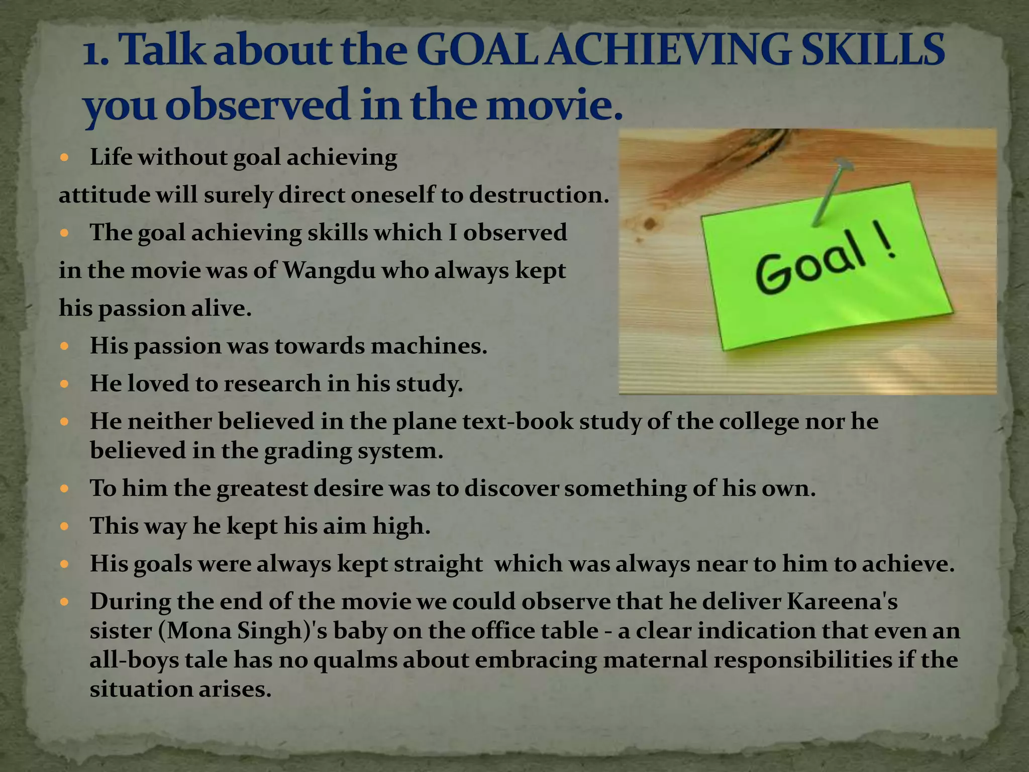  Life without goal achieving
attitude will surely direct oneself to destruction.
 The goal achieving skills which I observed
in the movie was of Wangdu who always kept
his passion alive.
 His passion was towards machines.
 He loved to research in his study.
 He neither believed in the plane text-book study of the college nor he
  believed in the grading system.
 To him the greatest desire was to discover something of his own.
 This way he kept his aim high.
 His goals were always kept straight which was always near to him to achieve.
 During the end of the movie we could observe that he deliver Kareena's
  sister (Mona Singh)'s baby on the office table - a clear indication that even an
  all-boys tale has no qualms about embracing maternal responsibilities if the
  situation arises.
 