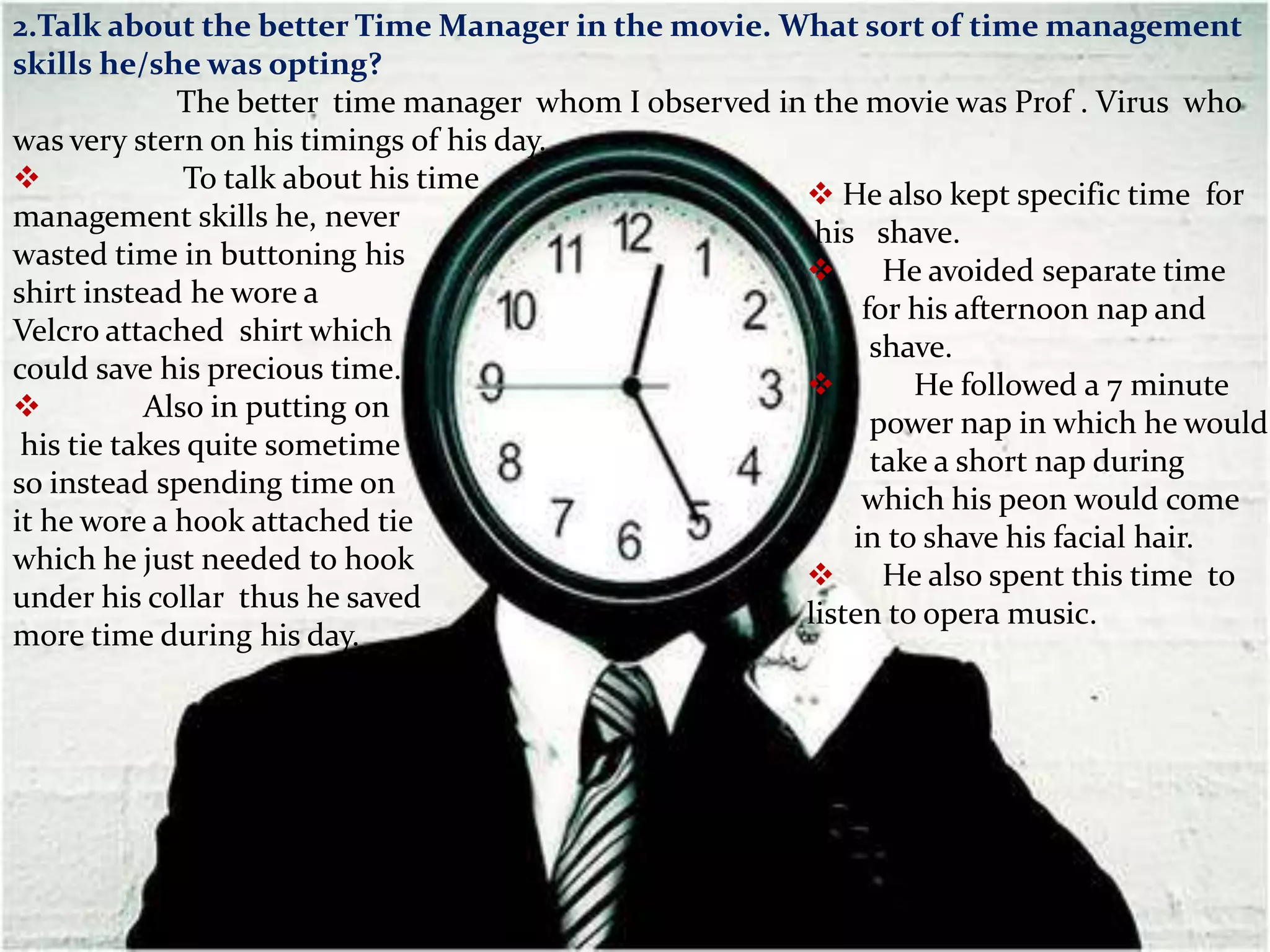 2.Talk about the better Time Manager in the movie. What sort of time management
skills he/she was opting?
              The better time manager whom I observed in the movie was Prof . Virus who
was very stern on his timings of his day.
             To talk about his time
                                                         He also kept specific time for
management skills he, never
                                                         his shave.
wasted time in buttoning his
                                                         He avoided separate time
shirt instead he wore a
                                                             for his afternoon nap and
Velcro attached shirt which
                                                              shave.
could save his precious time.
                                                                He followed a 7 minute
          Also in putting on
                                                              power nap in which he would
 his tie takes quite sometime
                                                              take a short nap during
so instead spending time on
                                                             which his peon would come
it he wore a hook attached tie
                                                            in to shave his facial hair.
which he just needed to hook
                                                         He also spent this time to
under his collar thus he saved
                                                        listen to opera music.
more time during his day.
 