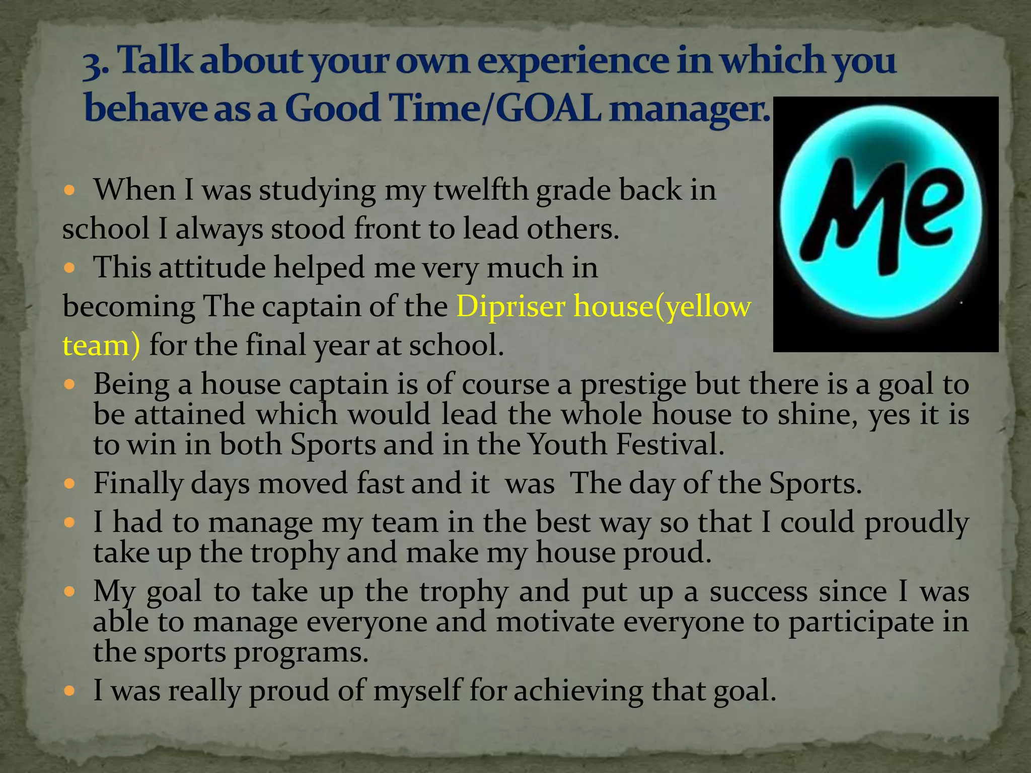  When I was studying my twelfth grade back in
school I always stood front to lead others.
 This attitude helped me very much in
becoming The captain of the Dipriser house(yellow
team) for the final year at school.
 Being a house captain is of course a prestige but there is a goal to
  be attained which would lead the whole house to shine, yes it is
  to win in both Sports and in the Youth Festival.
 Finally days moved fast and it was The day of the Sports.
 I had to manage my team in the best way so that I could proudly
  take up the trophy and make my house proud.
 My goal to take up the trophy and put up a success since I was
  able to manage everyone and motivate everyone to participate in
  the sports programs.
 I was really proud of myself for achieving that goal.
 