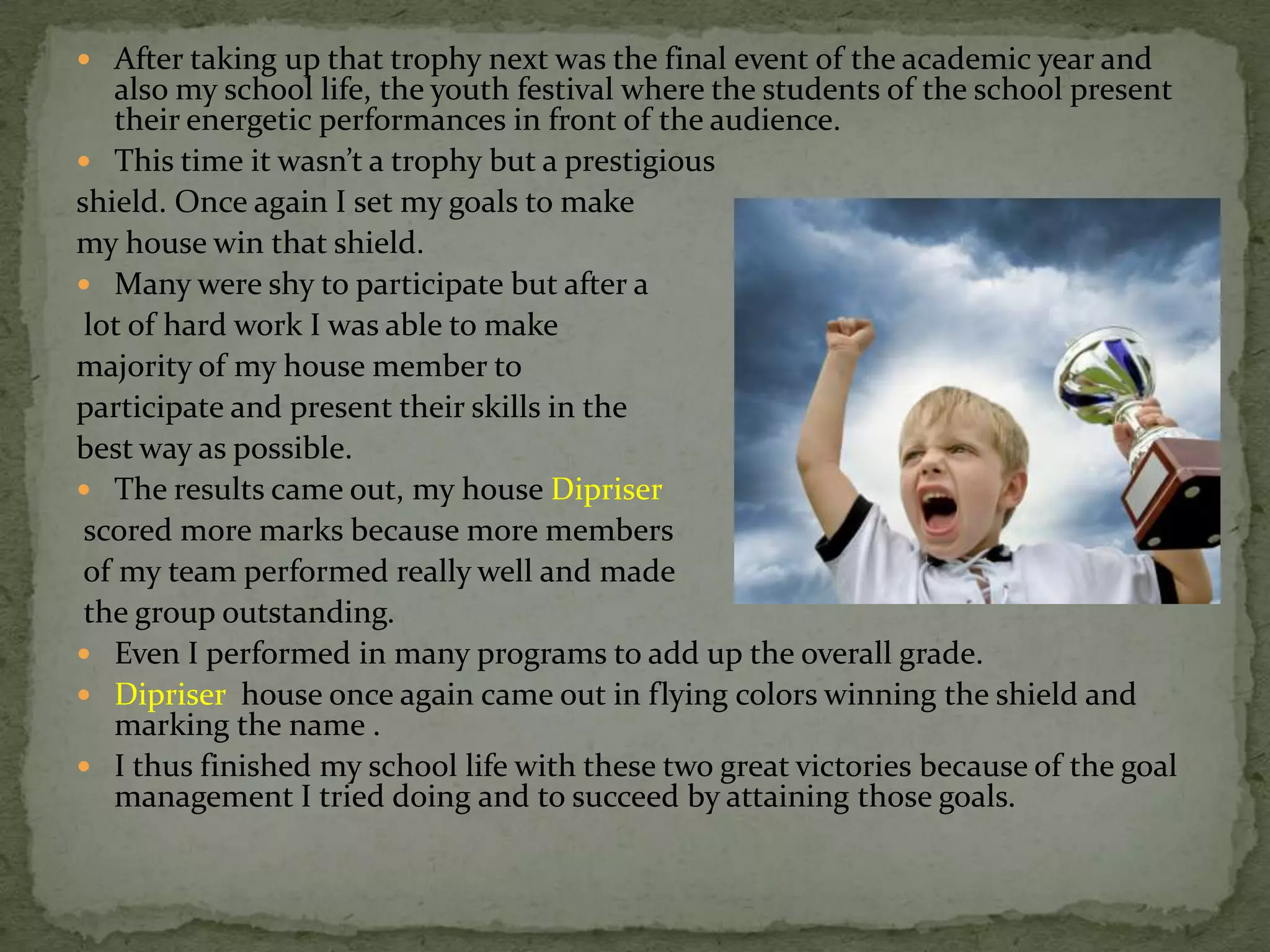  After taking up that trophy next was the final event of the academic year and
   also my school life, the youth festival where the students of the school present
   their energetic performances in front of the audience.
 This time it wasn’t a trophy but a prestigious
shield. Once again I set my goals to make
my house win that shield.
 Many were shy to participate but after a
 lot of hard work I was able to make
majority of my house member to
participate and present their skills in the
best way as possible.
 The results came out, my house Dipriser
 scored more marks because more members
 of my team performed really well and made
 the group outstanding.
 Even I performed in many programs to add up the overall grade.
 Dipriser house once again came out in flying colors winning the shield and
   marking the name .
 I thus finished my school life with these two great victories because of the goal
   management I tried doing and to succeed by attaining those goals.
 