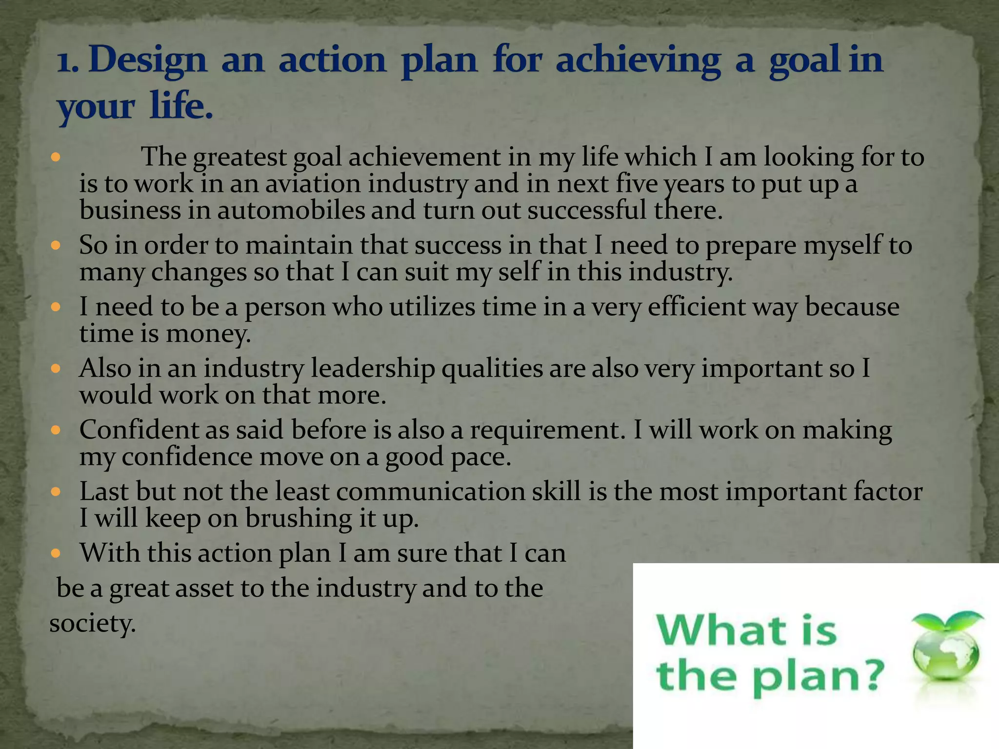         The greatest goal achievement in my life which I am looking for to
   is to work in an aviation industry and in next five years to put up a
   business in automobiles and turn out successful there.
 So in order to maintain that success in that I need to prepare myself to
   many changes so that I can suit my self in this industry.
 I need to be a person who utilizes time in a very efficient way because
   time is money.
 Also in an industry leadership qualities are also very important so I
   would work on that more.
 Confident as said before is also a requirement. I will work on making
   my confidence move on a good pace.
 Last but not the least communication skill is the most important factor
   I will keep on brushing it up.
 With this action plan I am sure that I can
 be a great asset to the industry and to the
society.
 