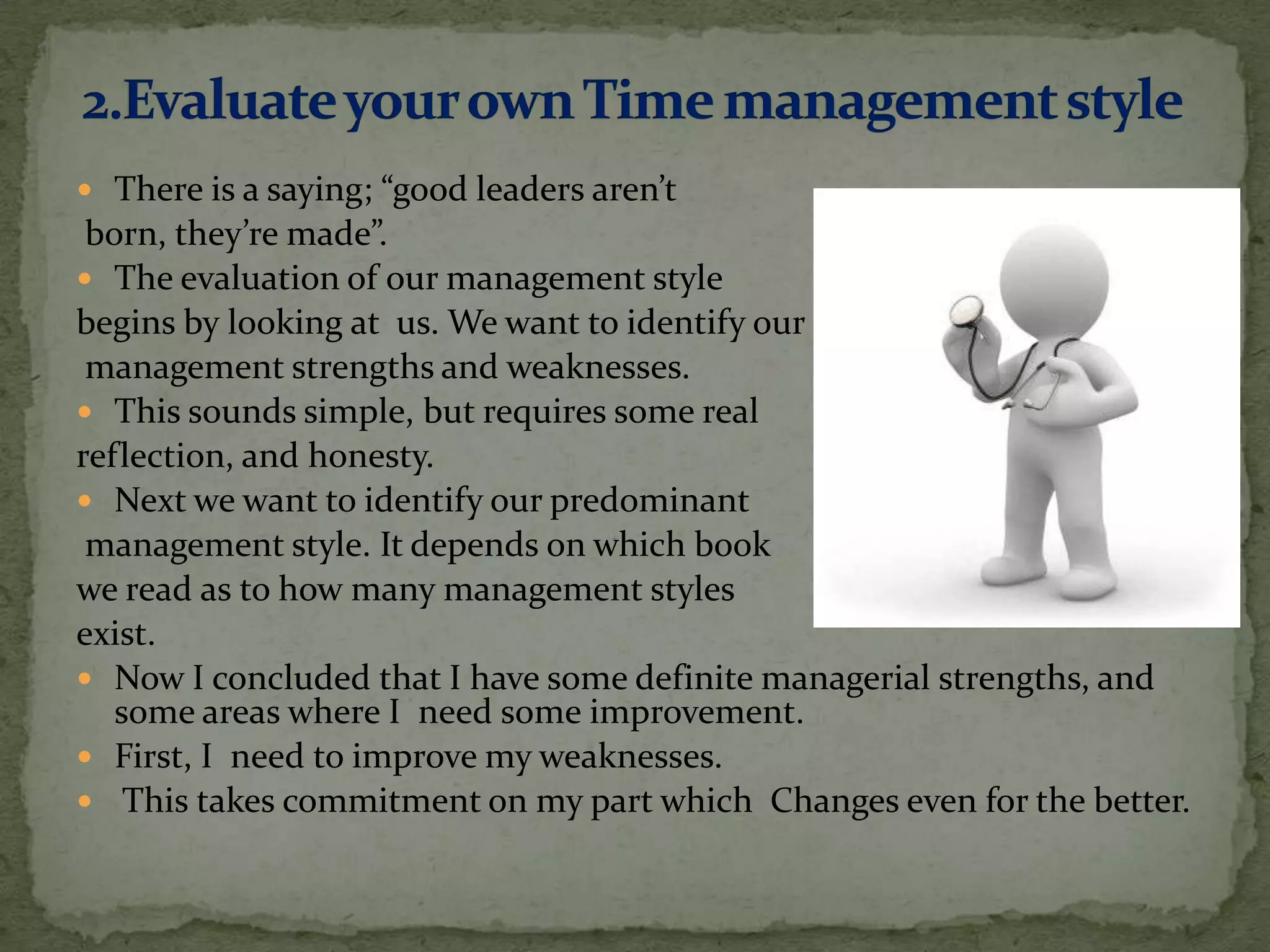  There is a saying; “good leaders aren’t
 born, they’re made”.
 The evaluation of our management style
begins by looking at us. We want to identify our
 management strengths and weaknesses.
 This sounds simple, but requires some real
reflection, and honesty.
 Next we want to identify our predominant
 management style. It depends on which book
we read as to how many management styles
exist.
 Now I concluded that I have some definite managerial strengths, and
   some areas where I need some improvement.
 First, I need to improve my weaknesses.
 This takes commitment on my part which Changes even for the better.
 