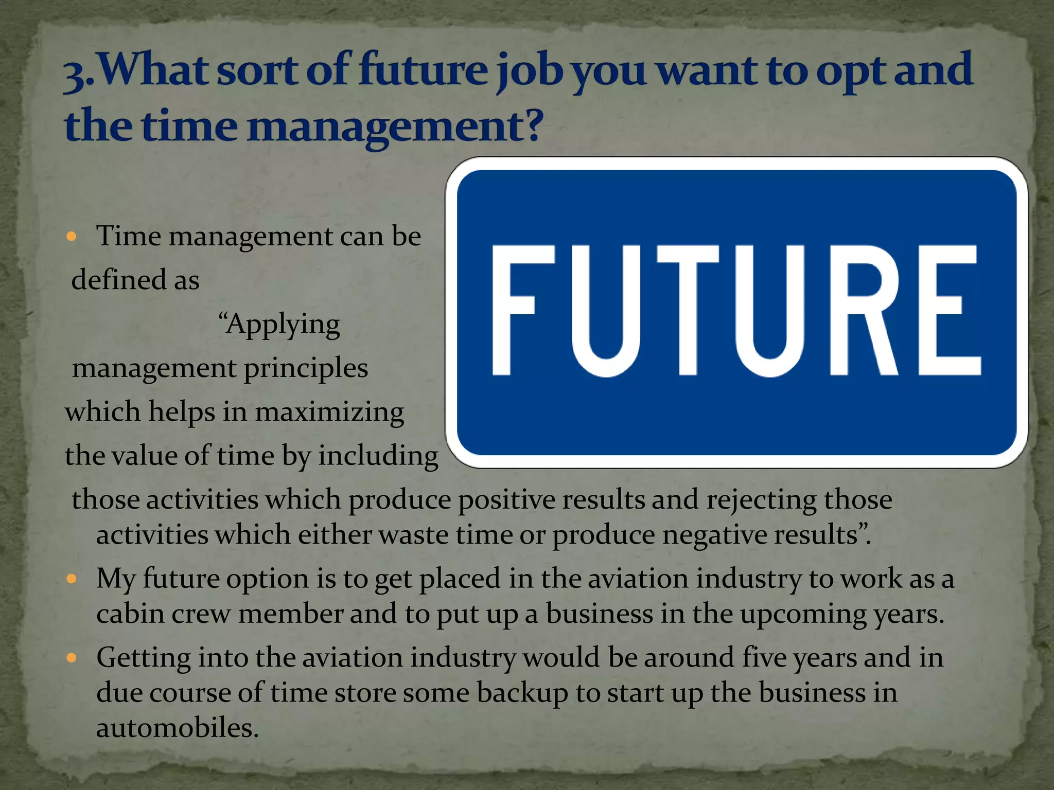  Time management can be
defined as
              “Applying
 management principles
which helps in maximizing
the value of time by including
 those activities which produce positive results and rejecting those
   activities which either waste time or produce negative results”.
 My future option is to get placed in the aviation industry to work as a
   cabin crew member and to put up a business in the upcoming years.
 Getting into the aviation industry would be around five years and in
   due course of time store some backup to start up the business in
   automobiles.
 