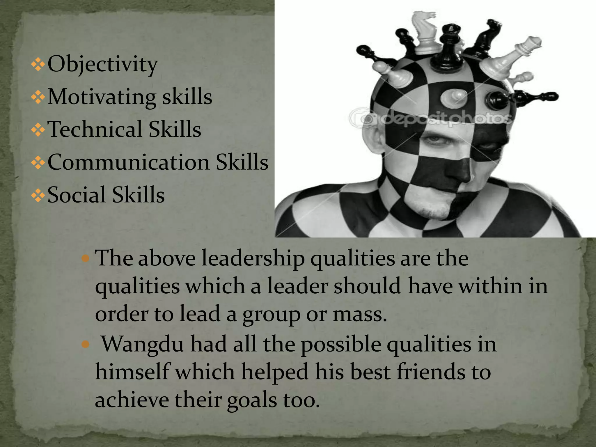 Objectivity
Motivating skills
Technical Skills
Communication Skills
Social Skills


      The above leadership qualities are the
      qualities which a leader should have within in
      order to lead a group or mass.
      Wangdu had all the possible qualities in
      himself which helped his best friends to
      achieve their goals too.
 