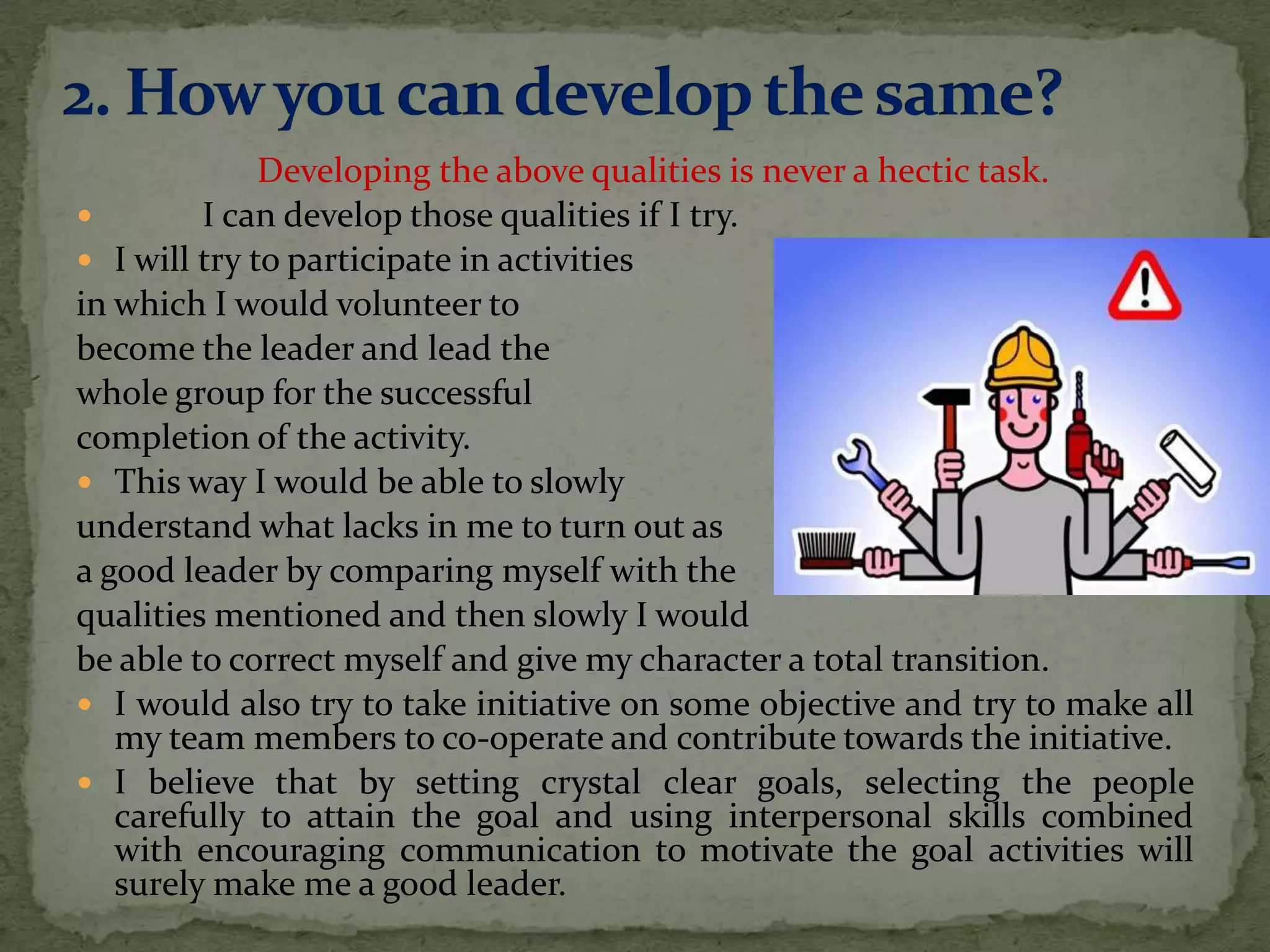 Developing the above qualities is never a hectic task.
        I can develop those qualities if I try.
 I will try to participate in activities
in which I would volunteer to
become the leader and lead the
whole group for the successful
completion of the activity.
 This way I would be able to slowly
understand what lacks in me to turn out as
a good leader by comparing myself with the
qualities mentioned and then slowly I would
be able to correct myself and give my character a total transition.
 I would also try to take initiative on some objective and try to make all
   my team members to co-operate and contribute towards the initiative.
 I believe that by setting crystal clear goals, selecting the people
   carefully to attain the goal and using interpersonal skills combined
   with encouraging communication to motivate the goal activities will
   surely make me a good leader.
 