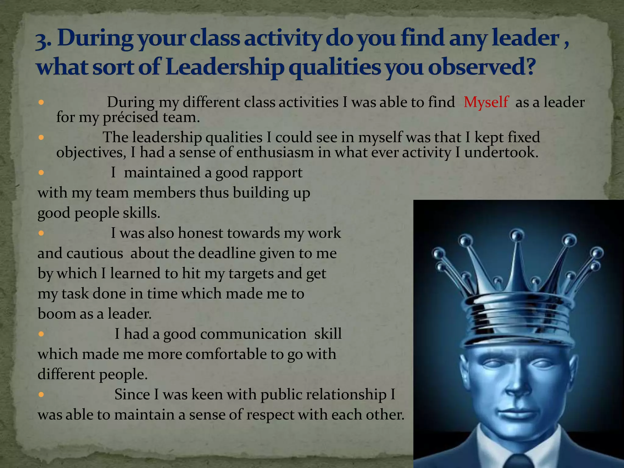           During my different class activities I was able to find Myself as a leader
   for my précised team.
         The leadership qualities I could see in myself was that I kept fixed
   objectives, I had a sense of enthusiasm in what ever activity I undertook.
          I maintained a good rapport
with my team members thus building up
good people skills.
          I was also honest towards my work
and cautious about the deadline given to me
by which I learned to hit my targets and get
my task done in time which made me to
boom as a leader.
           I had a good communication skill
which made me more comfortable to go with
different people.
           Since I was keen with public relationship I
was able to maintain a sense of respect with each other.
 