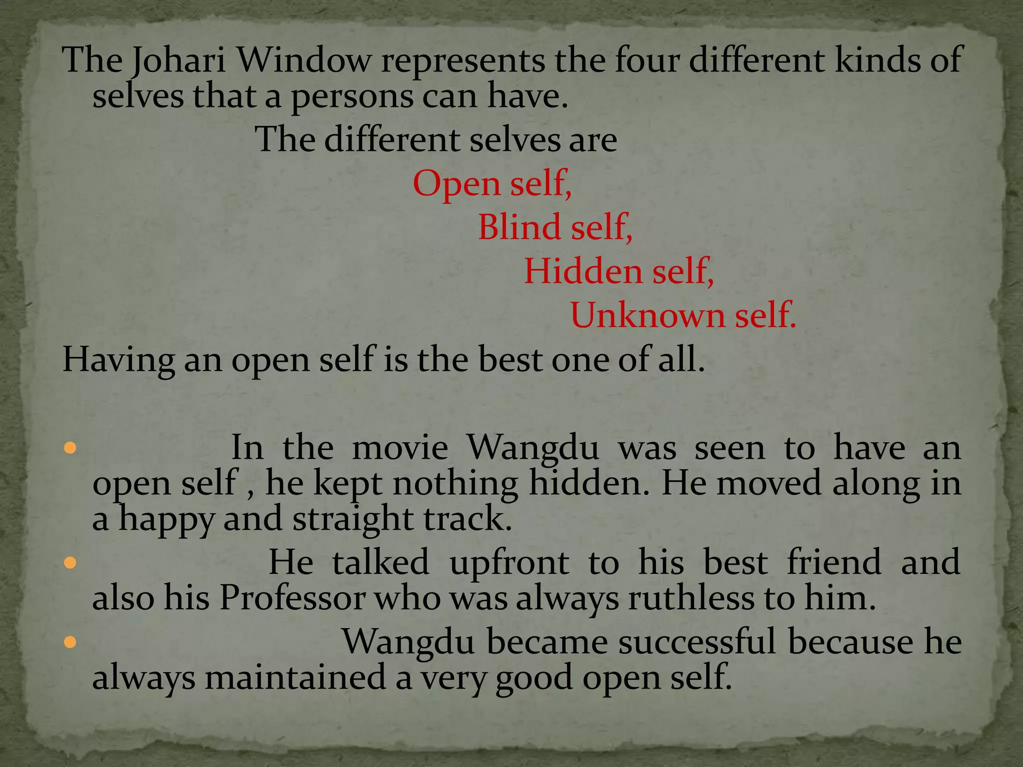 The Johari Window represents the four different kinds of
 selves that a persons can have.
            The different selves are
                      Open self,
                           Blind self,
                              Hidden self,
                                 Unknown self.
Having an open self is the best one of all.

           In the movie Wangdu was seen to have an
  open self , he kept nothing hidden. He moved along in
  a happy and straight track.
             He talked upfront to his best friend and
  also his Professor who was always ruthless to him.
                 Wangdu became successful because he
  always maintained a very good open self.
 
