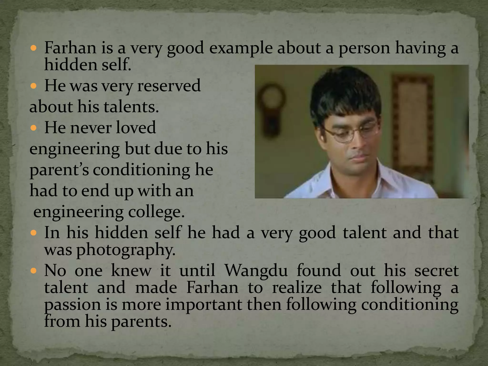  Farhan is a very good example about a person having a
  hidden self.
 He was very reserved
about his talents.
 He never loved
engineering but due to his
parent’s conditioning he
had to end up with an
engineering college.
 In his hidden self he had a very good talent and that
  was photography.
 No one knew it until Wangdu found out his secret
  talent and made Farhan to realize that following a
  passion is more important then following conditioning
  from his parents.
 
