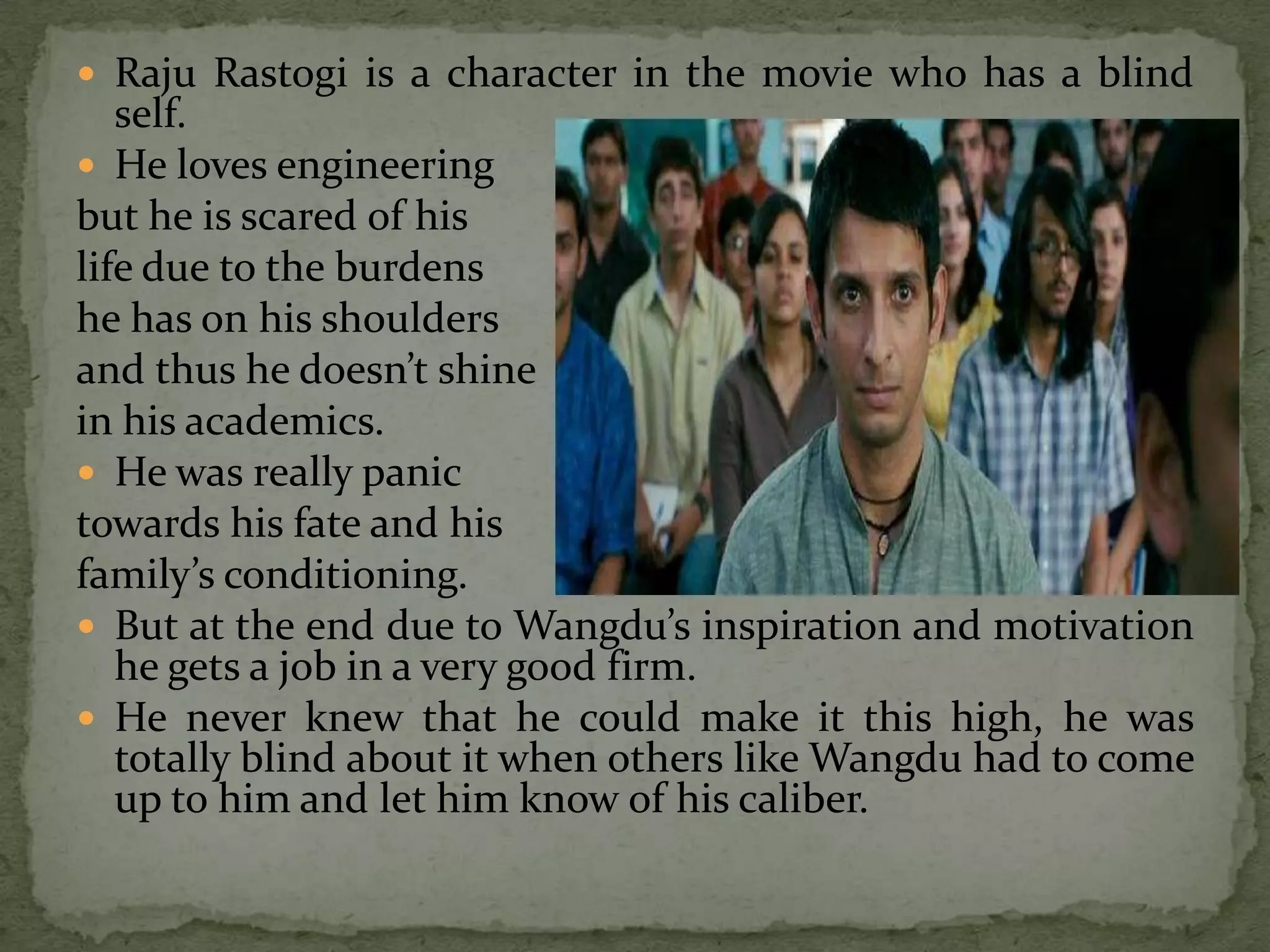  Raju Rastogi is a character in the movie who has a blind
   self.
 He loves engineering
but he is scared of his
life due to the burdens
he has on his shoulders
and thus he doesn’t shine
in his academics.
 He was really panic
towards his fate and his
family’s conditioning.
 But at the end due to Wangdu’s inspiration and motivation
   he gets a job in a very good firm.
 He never knew that he could make it this high, he was
   totally blind about it when others like Wangdu had to come
   up to him and let him know of his caliber.
 