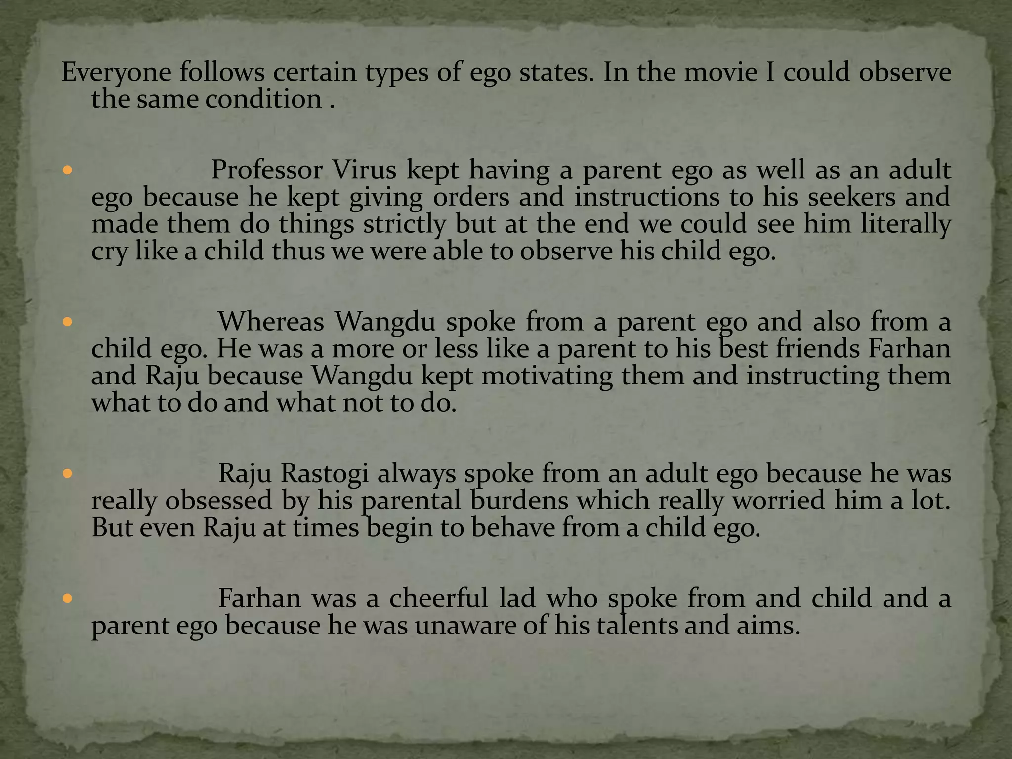 Everyone follows certain types of ego states. In the movie I could observe
  the same condition .

               Professor Virus kept having a parent ego as well as an adult
    ego because he kept giving orders and instructions to his seekers and
    made them do things strictly but at the end we could see him literally
    cry like a child thus we were able to observe his child ego.

              Whereas Wangdu spoke from a parent ego and also from a
    child ego. He was a more or less like a parent to his best friends Farhan
    and Raju because Wangdu kept motivating them and instructing them
    what to do and what not to do.

              Raju Rastogi always spoke from an adult ego because he was
    really obsessed by his parental burdens which really worried him a lot.
    But even Raju at times begin to behave from a child ego.

             Farhan was a cheerful lad who spoke from and child and a
    parent ego because he was unaware of his talents and aims.
 