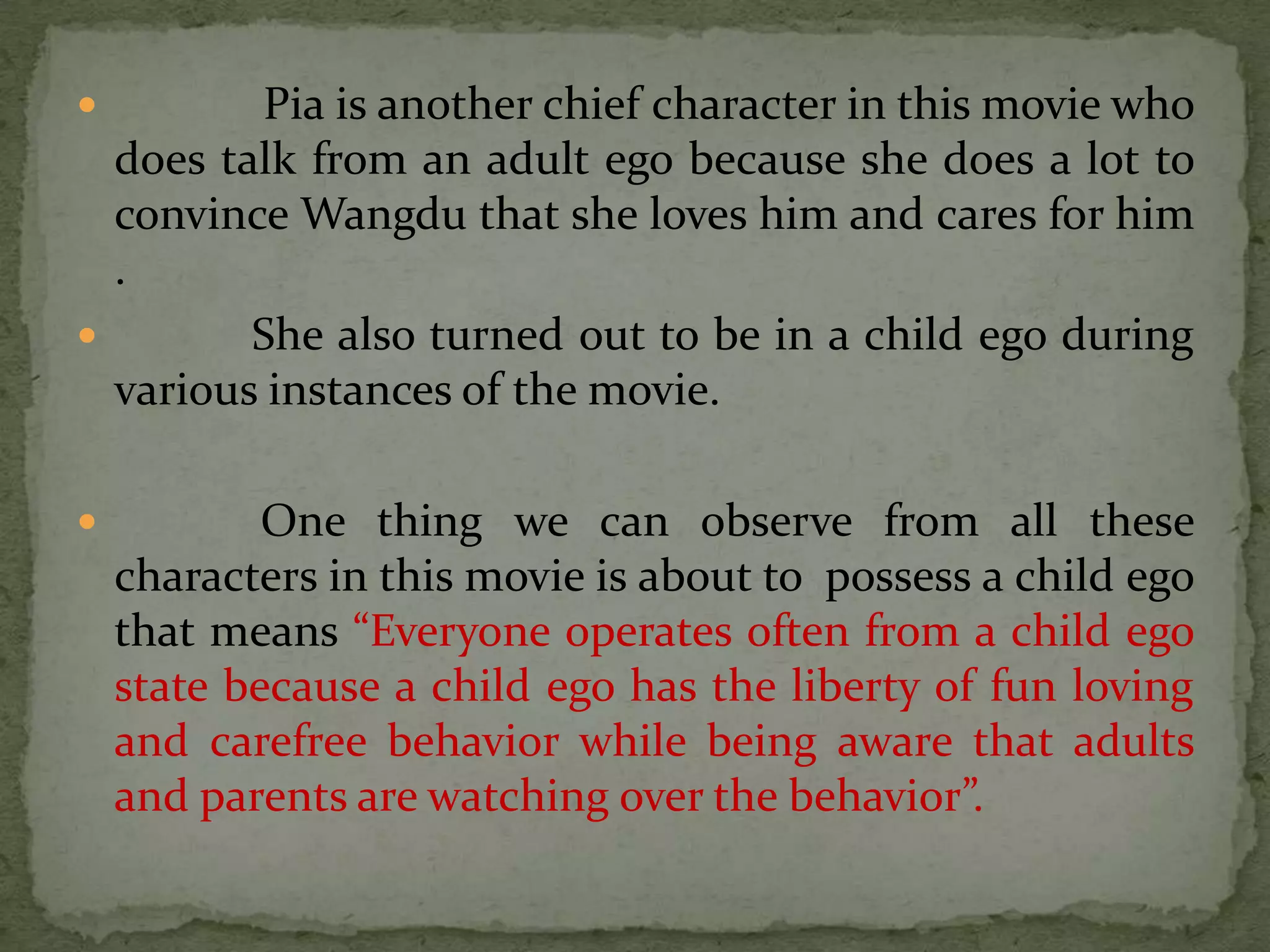         Pia is another chief character in this movie who
  does talk from an adult ego because she does a lot to
  convince Wangdu that she loves him and cares for him
  .
        She also turned out to be in a child ego during
  various instances of the movie.

           One thing we can observe from all these
    characters in this movie is about to possess a child ego
    that means “Everyone operates often from a child ego
    state because a child ego has the liberty of fun loving
    and carefree behavior while being aware that adults
    and parents are watching over the behavior”.
 