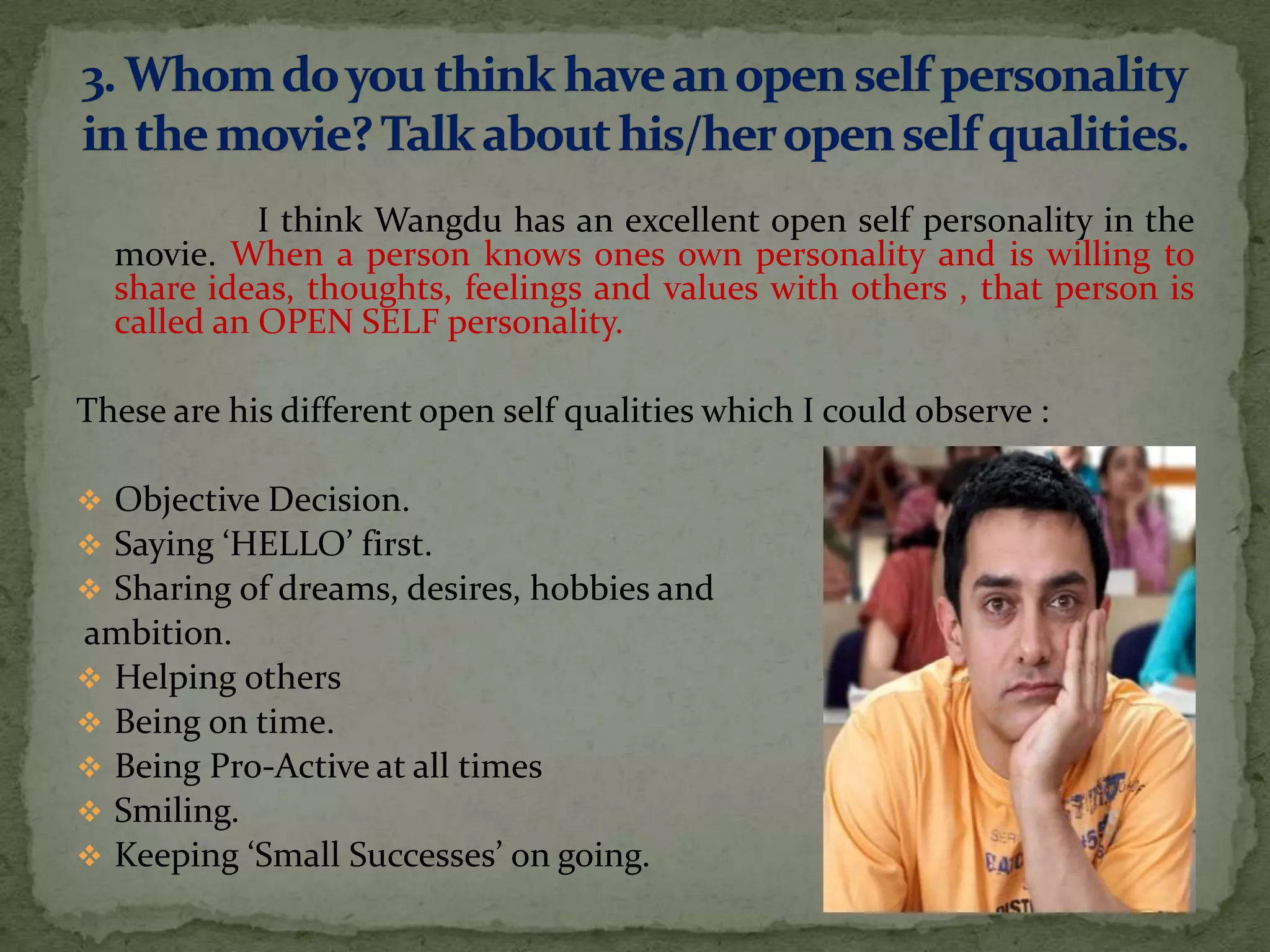 I think Wangdu has an excellent open self personality in the
  movie. When a person knows ones own personality and is willing to
  share ideas, thoughts, feelings and values with others , that person is
  called an OPEN SELF personality.

These are his different open self qualities which I could observe :

 Objective Decision.
 Saying ‘HELLO’ first.
 Sharing of dreams, desires, hobbies and
ambition.
 Helping others
 Being on time.
 Being Pro-Active at all times
 Smiling.
 Keeping ‘Small Successes’ on going.
 