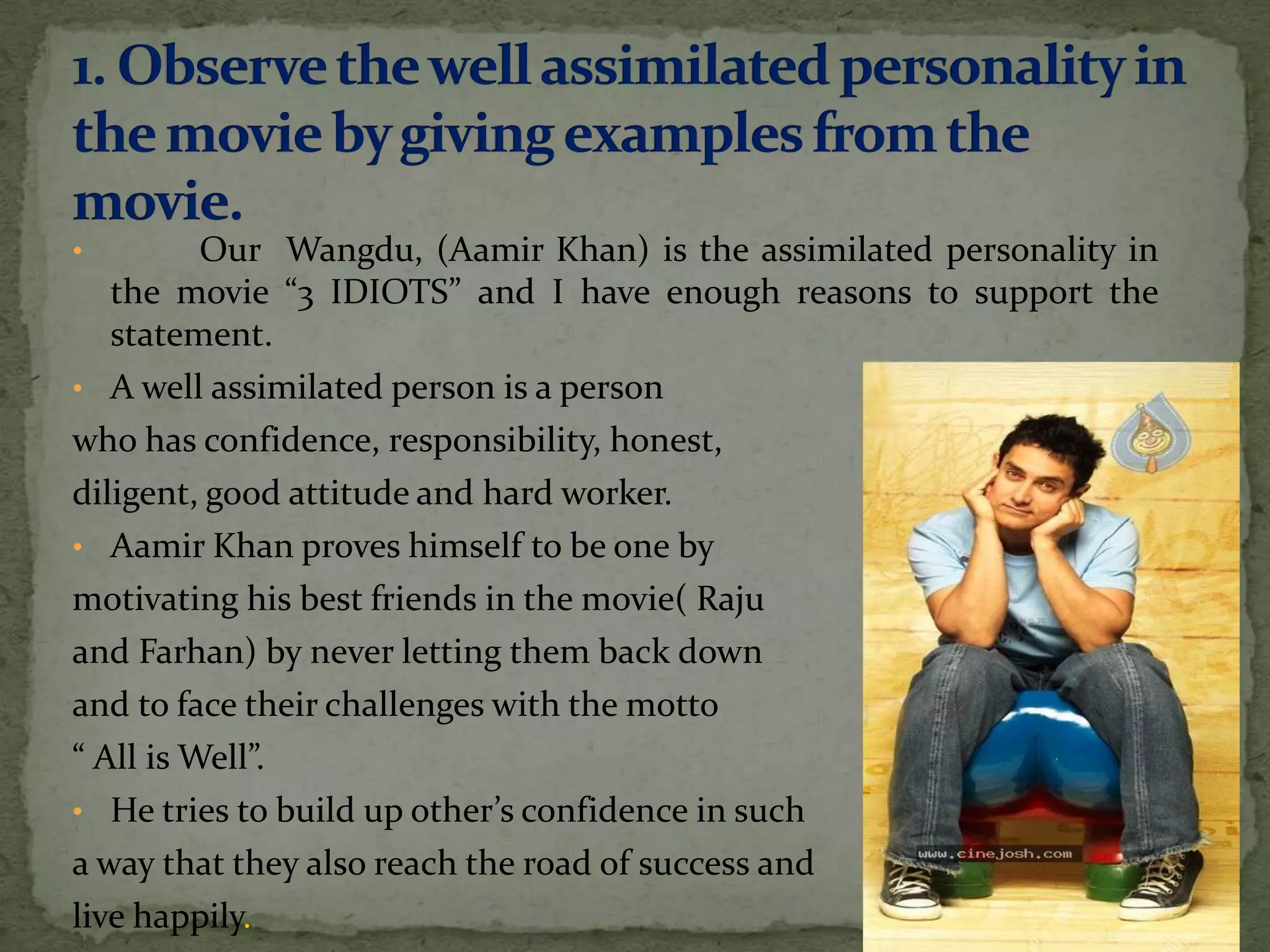 •         Our Wangdu, (Aamir Khan) is the assimilated personality in
   the movie “3 IDIOTS” and I have enough reasons to support the
   statement.
• A well assimilated person is a person
who has confidence, responsibility, honest,
diligent, good attitude and hard worker.
• Aamir Khan proves himself to be one by
motivating his best friends in the movie( Raju
and Farhan) by never letting them back down
and to face their challenges with the motto
“ All is Well”.
• He tries to build up other’s confidence in such
a way that they also reach the road of success and
live happily.
 