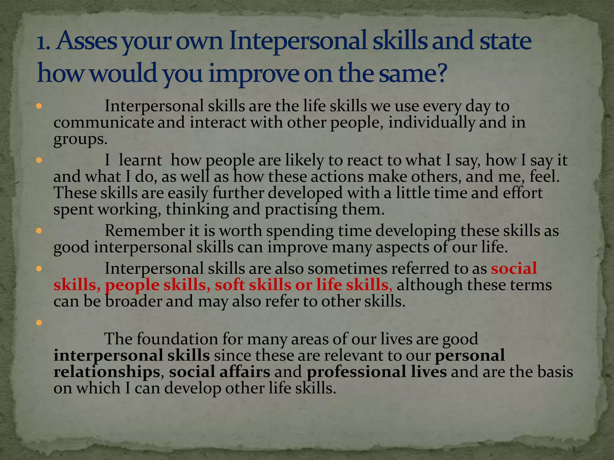          Interpersonal skills are the life skills we use every day to
  communicate and interact with other people, individually and in
  groups.
         I learnt how people are likely to react to what I say, how I say it
  and what I do, as well as how these actions make others, and me, feel.
  These skills are easily further developed with a little time and effort
  spent working, thinking and practising them.
         Remember it is worth spending time developing these skills as
  good interpersonal skills can improve many aspects of our life.
         Interpersonal skills are also sometimes referred to as social
  skills, people skills, soft skills or life skills, although these terms
  can be broader and may also refer to other skills.

           The foundation for many areas of our lives are good
    interpersonal skills since these are relevant to our personal
    relationships, social affairs and professional lives and are the basis
    on which I can develop other life skills.
 