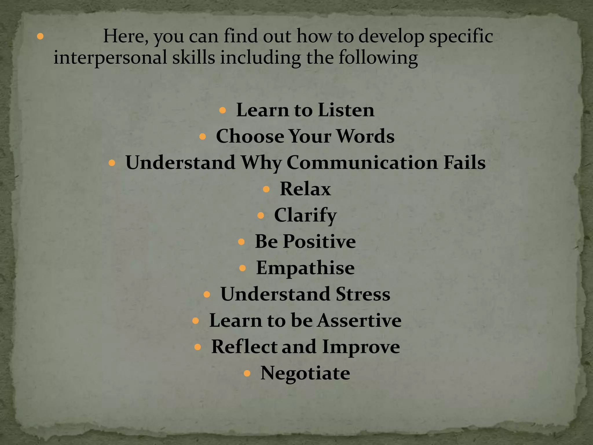          Here, you can find out how to develop specific
    interpersonal skills including the following

                        Learn to Listen
                      Choose Your Words
           Understand Why Communication Fails
                             Relax
                            Clarify
                          Be Positive
                          Empathise
                      Understand Stress
                     Learn to be Assertive
                     Reflect and Improve
                           Negotiate
 