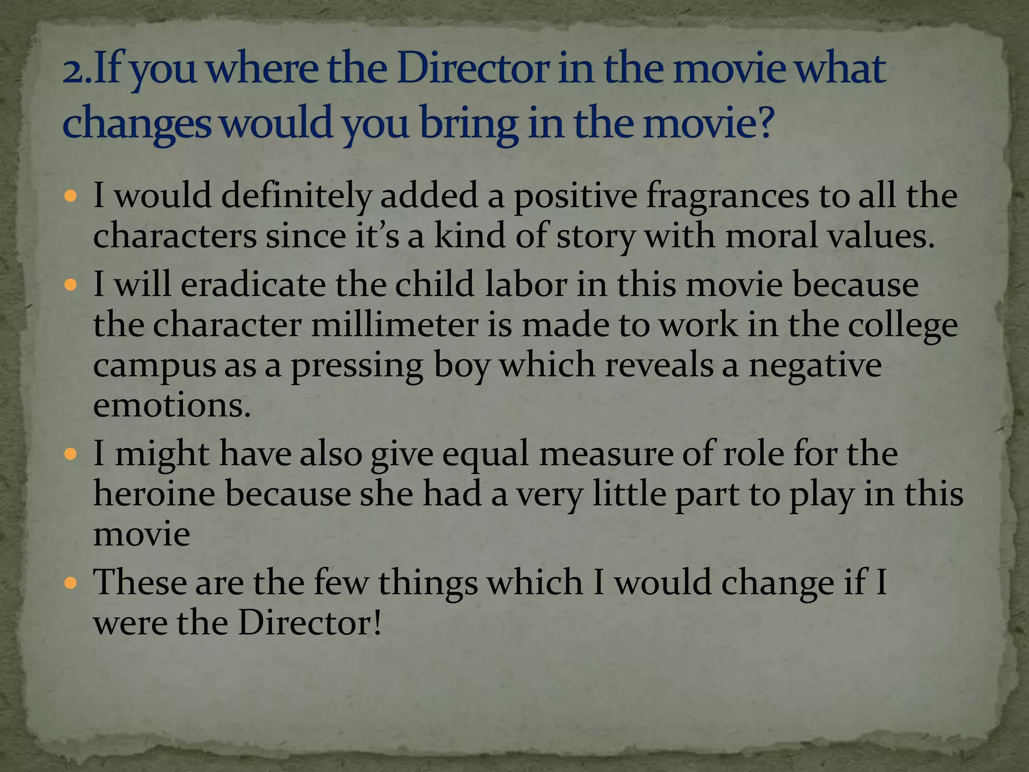  I would definitely added a positive fragrances to all the
  characters since it’s a kind of story with moral values.
 I will eradicate the child labor in this movie because
  the character millimeter is made to work in the college
  campus as a pressing boy which reveals a negative
  emotions.
 I might have also give equal measure of role for the
  heroine because she had a very little part to play in this
  movie
 These are the few things which I would change if I
  were the Director!
 