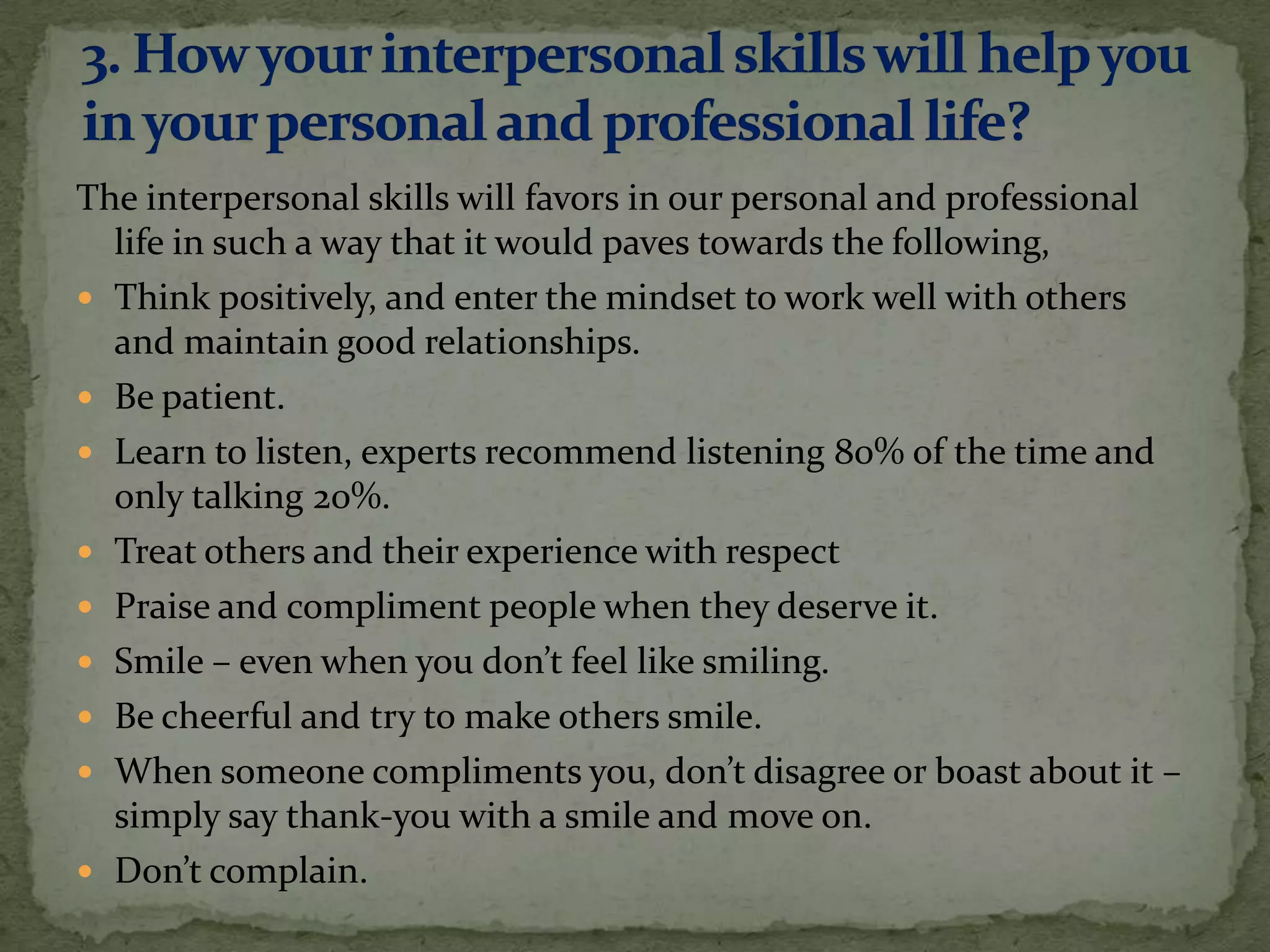 The interpersonal skills will favors in our personal and professional
  life in such a way that it would paves towards the following,
 Think positively, and enter the mindset to work well with others
  and maintain good relationships.
 Be patient.
 Learn to listen, experts recommend listening 80% of the time and
  only talking 20%.
 Treat others and their experience with respect
 Praise and compliment people when they deserve it.
 Smile – even when you don’t feel like smiling.
 Be cheerful and try to make others smile.
 When someone compliments you, don’t disagree or boast about it –
  simply say thank-you with a smile and move on.
 Don’t complain.
 