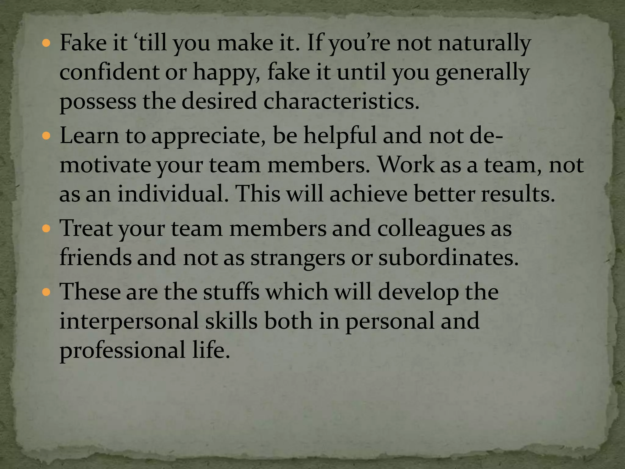  Fake it ‘till you make it. If you’re not naturally
  confident or happy, fake it until you generally
  possess the desired characteristics.
 Learn to appreciate, be helpful and not de-
  motivate your team members. Work as a team, not
  as an individual. This will achieve better results.
 Treat your team members and colleagues as
  friends and not as strangers or subordinates.
 These are the stuffs which will develop the
  interpersonal skills both in personal and
  professional life.
 