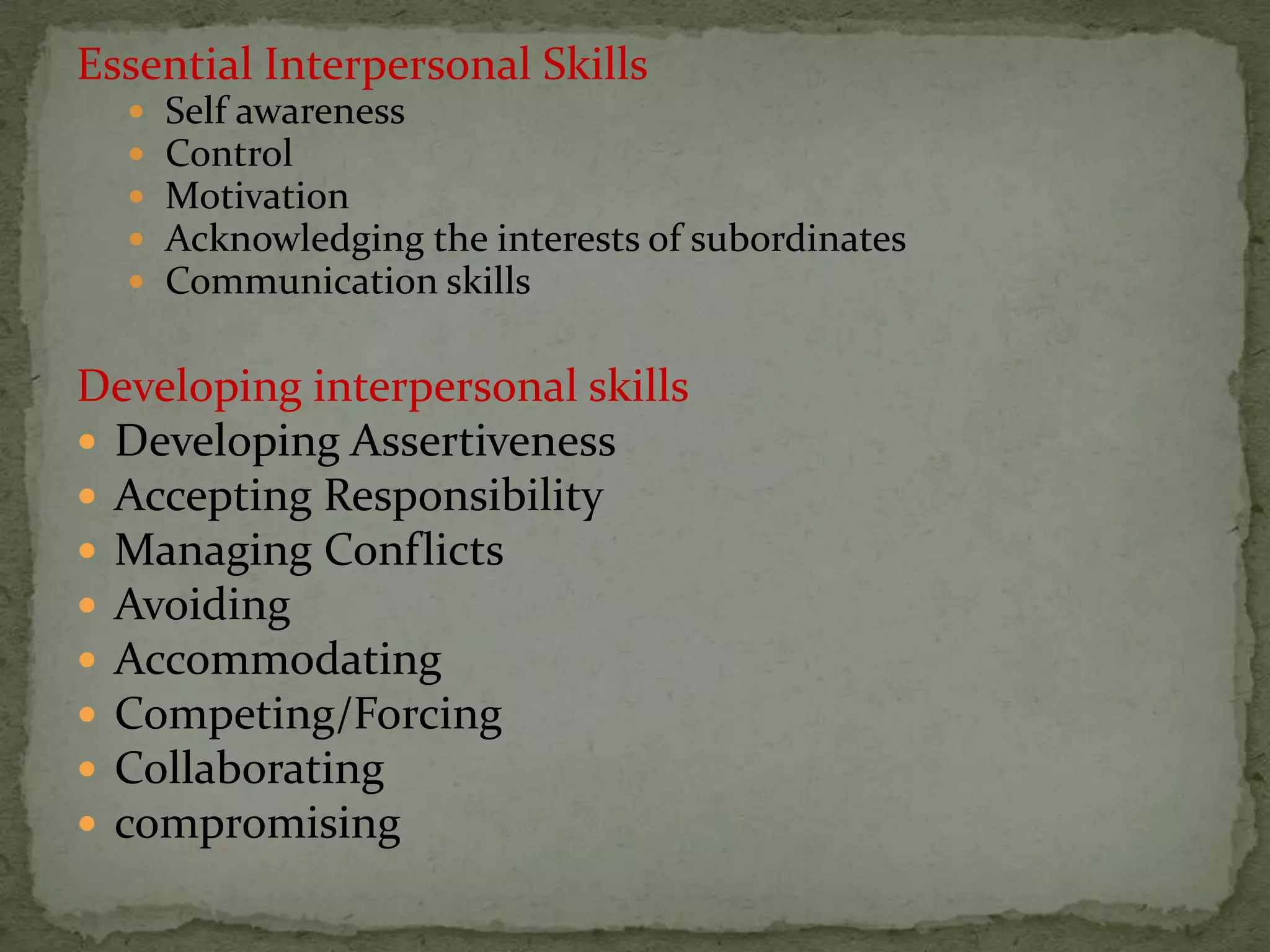 Essential Interpersonal Skills
     Self awareness
     Control
     Motivation
     Acknowledging the interests of subordinates
     Communication skills

Developing interpersonal skills
 Developing Assertiveness
 Accepting Responsibility
 Managing Conflicts
 Avoiding
 Accommodating
 Competing/Forcing
 Collaborating
 compromising
 