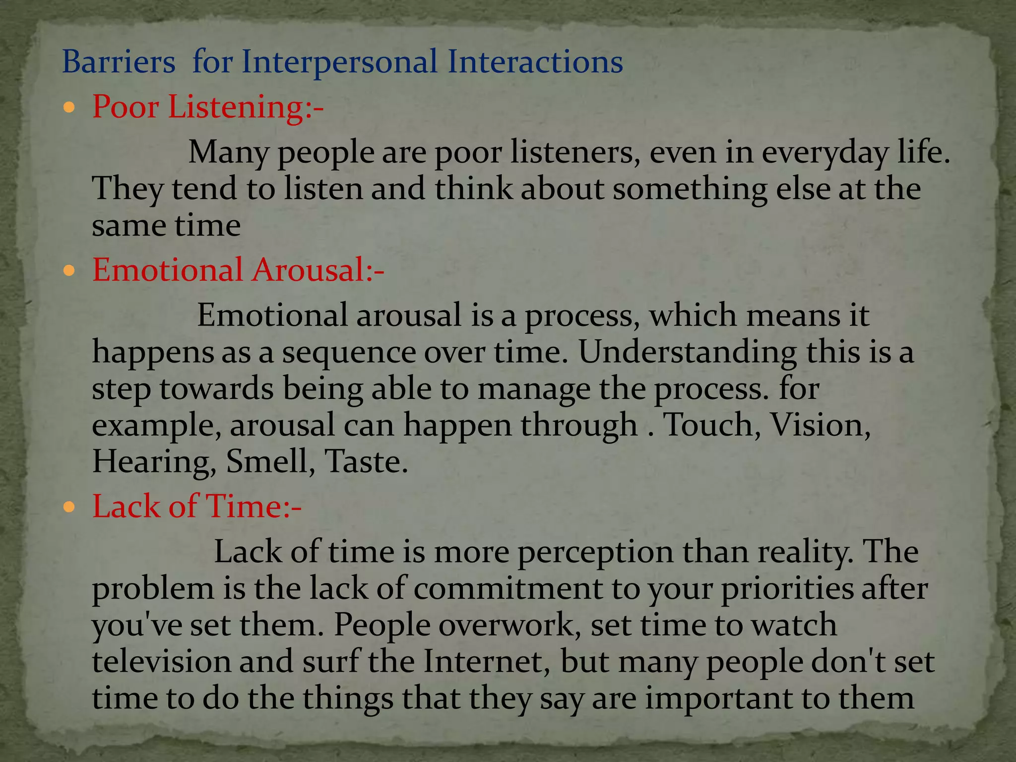 Barriers for Interpersonal Interactions
 Poor Listening:-
         Many people are poor listeners, even in everyday life.
  They tend to listen and think about something else at the
  same time
 Emotional Arousal:-
          Emotional arousal is a process, which means it
  happens as a sequence over time. Understanding this is a
  step towards being able to manage the process. for
  example, arousal can happen through . Touch, Vision,
  Hearing, Smell, Taste.
 Lack of Time:-
           Lack of time is more perception than reality. The
  problem is the lack of commitment to your priorities after
  you've set them. People overwork, set time to watch
  television and surf the Internet, but many people don't set
  time to do the things that they say are important to them
 
