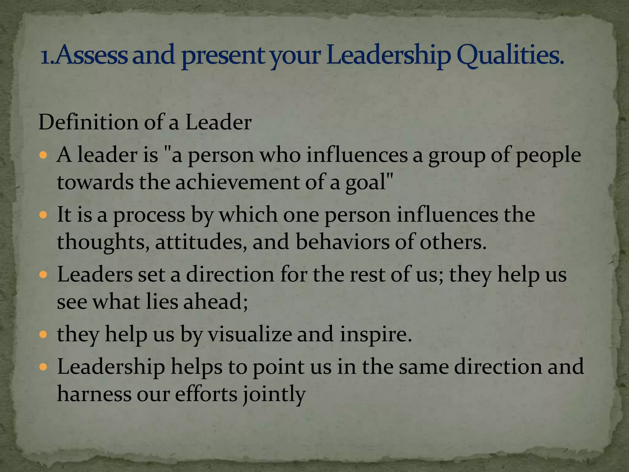 Definition of a Leader
 A leader is "a person who influences a group of people
  towards the achievement of a goal"
 It is a process by which one person influences the
  thoughts, attitudes, and behaviors of others.
 Leaders set a direction for the rest of us; they help us
  see what lies ahead;
 they help us by visualize and inspire.
 Leadership helps to point us in the same direction and
  harness our efforts jointly
 