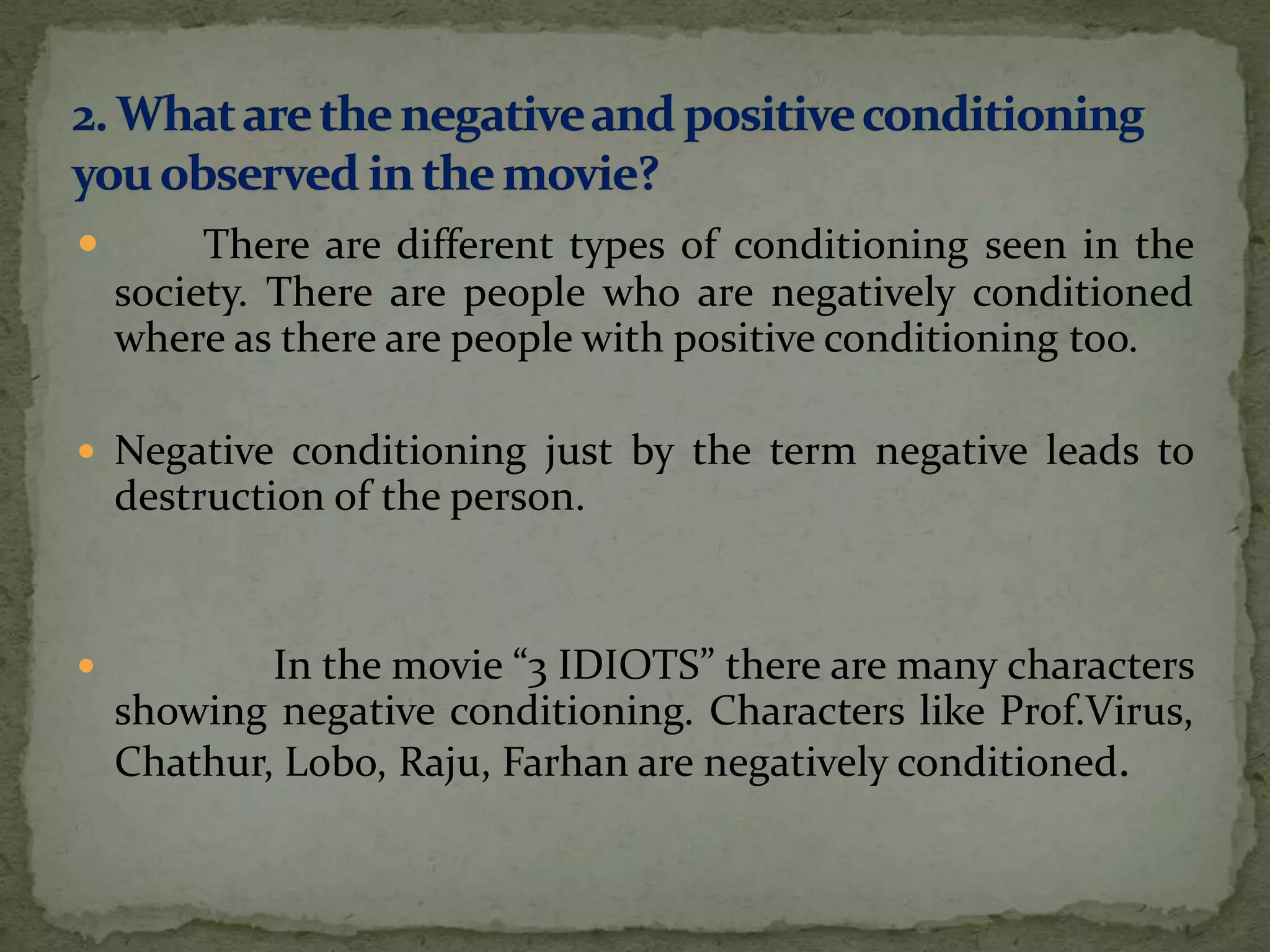         There are different types of conditioning seen in the
    society. There are people who are negatively conditioned
    where as there are people with positive conditioning too.

 Negative conditioning just by the term negative leads to
    destruction of the person.


           In the movie “3 IDIOTS” there are many characters
    showing negative conditioning. Characters like Prof.Virus,
    Chathur, Lobo, Raju, Farhan are negatively conditioned.
 