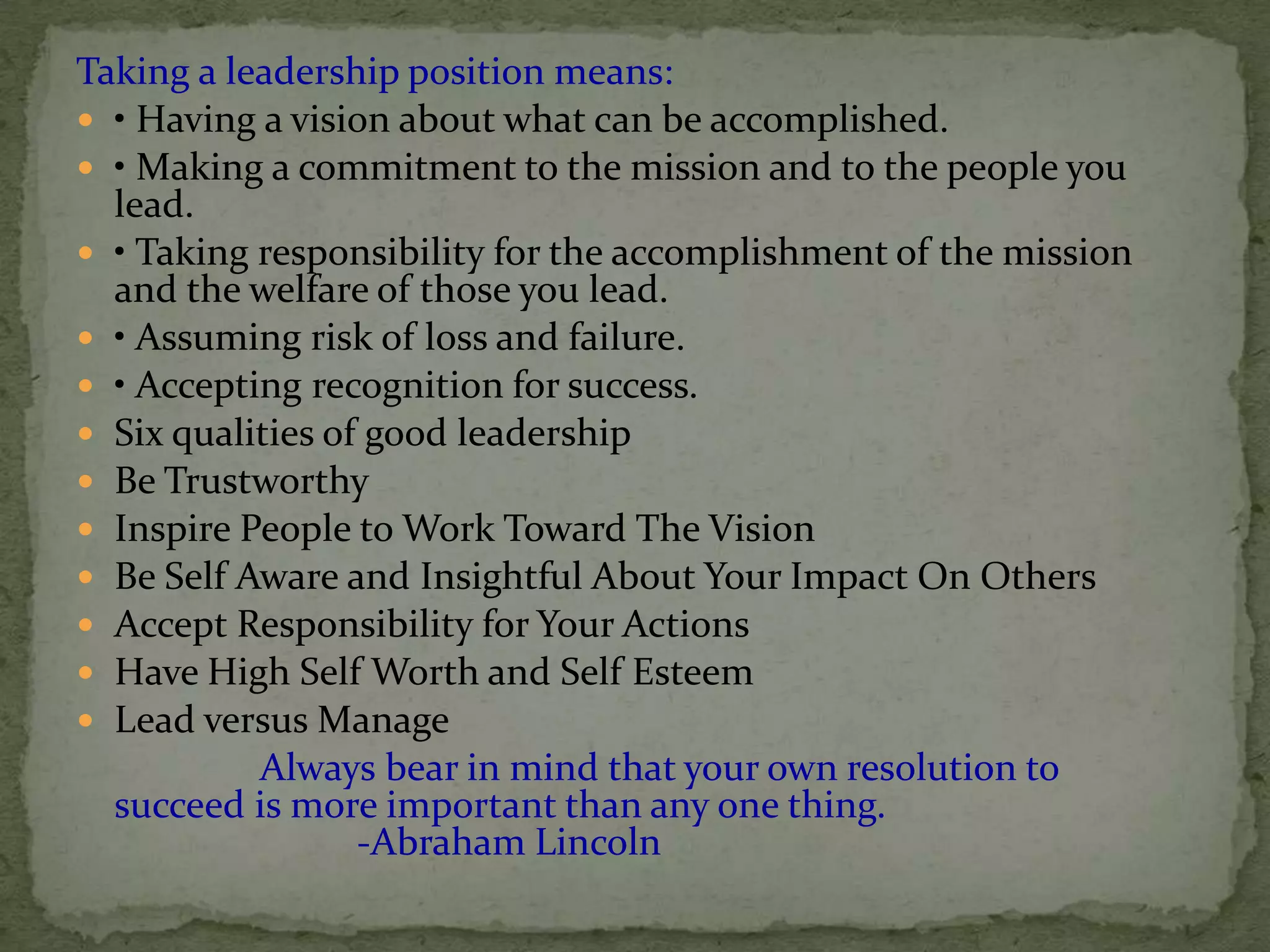 Taking a leadership position means:
 • Having a vision about what can be accomplished.
 • Making a commitment to the mission and to the people you
  lead.
 • Taking responsibility for the accomplishment of the mission
  and the welfare of those you lead.
 • Assuming risk of loss and failure.
 • Accepting recognition for success.
 Six qualities of good leadership
 Be Trustworthy
 Inspire People to Work Toward The Vision
 Be Self Aware and Insightful About Your Impact On Others
 Accept Responsibility for Your Actions
 Have High Self Worth and Self Esteem
 Lead versus Manage
           Always bear in mind that your own resolution to
  succeed is more important than any one thing.
                  -Abraham Lincoln
 
