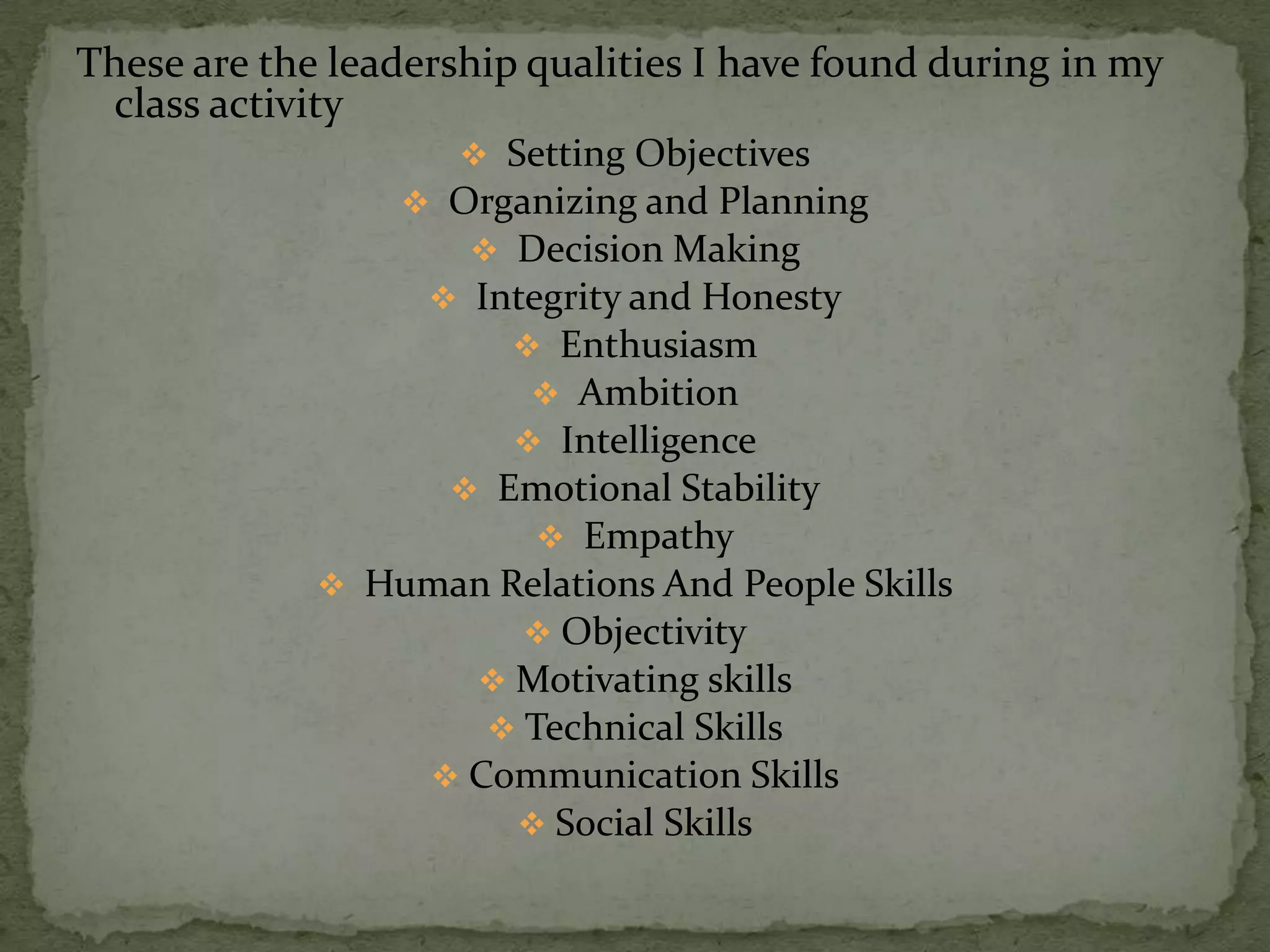 These are the leadership qualities I have found during in my
 class activity
                      Setting Objectives
                  Organizing and Planning
                     Decision Making
                   Integrity and Honesty
                       Enthusiasm
                        Ambition
                       Intelligence
                    Emotional Stability
                         Empathy
              Human Relations And People Skills
                       Objectivity
                    Motivating skills
                     Technical Skills
                  Communication Skills
                       Social Skills
 