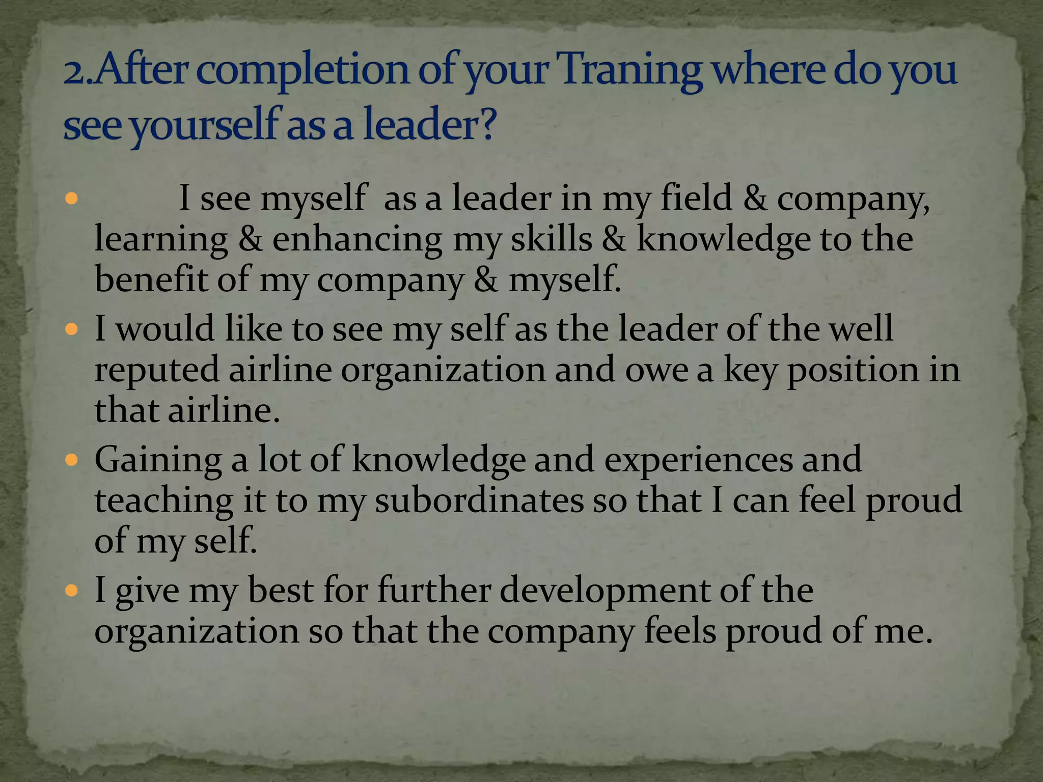        I see myself as a leader in my field & company,
  learning & enhancing my skills & knowledge to the
  benefit of my company & myself.
 I would like to see my self as the leader of the well
  reputed airline organization and owe a key position in
  that airline.
 Gaining a lot of knowledge and experiences and
  teaching it to my subordinates so that I can feel proud
  of my self.
 I give my best for further development of the
  organization so that the company feels proud of me.
 