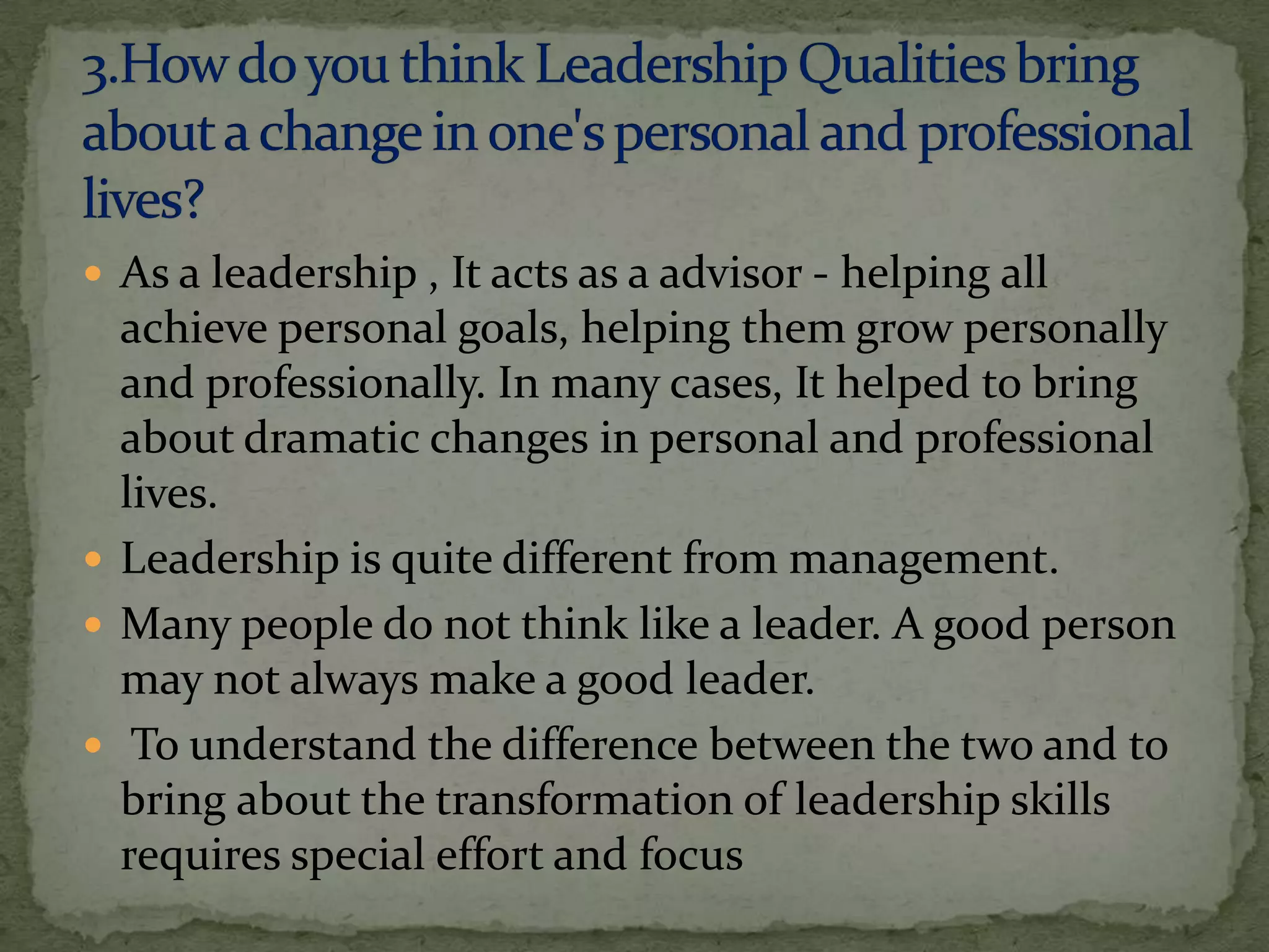  As a leadership , It acts as a advisor - helping all
  achieve personal goals, helping them grow personally
  and professionally. In many cases, It helped to bring
  about dramatic changes in personal and professional
  lives.
 Leadership is quite different from management.
 Many people do not think like a leader. A good person
  may not always make a good leader.
 To understand the difference between the two and to
  bring about the transformation of leadership skills
  requires special effort and focus
 