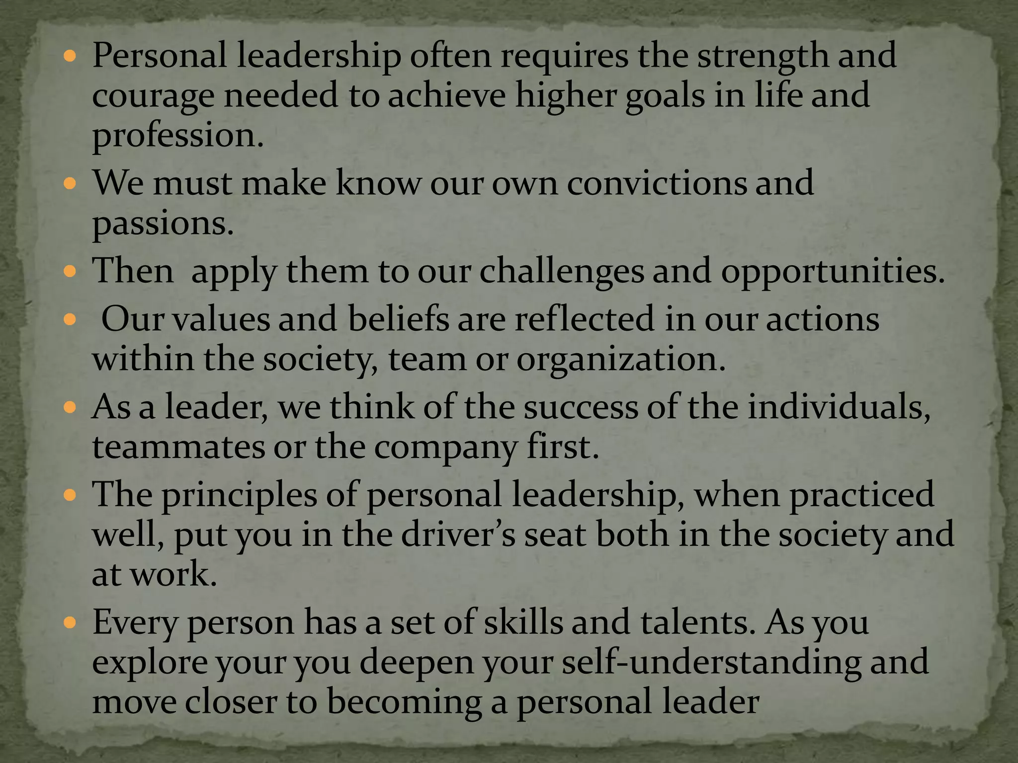  Personal leadership often requires the strength and
    courage needed to achieve higher goals in life and
    profession.
   We must make know our own convictions and
    passions.
   Then apply them to our challenges and opportunities.
    Our values and beliefs are reflected in our actions
    within the society, team or organization.
   As a leader, we think of the success of the individuals,
    teammates or the company first.
   The principles of personal leadership, when practiced
    well, put you in the driver’s seat both in the society and
    at work.
   Every person has a set of skills and talents. As you
    explore your you deepen your self-understanding and
    move closer to becoming a personal leader
 