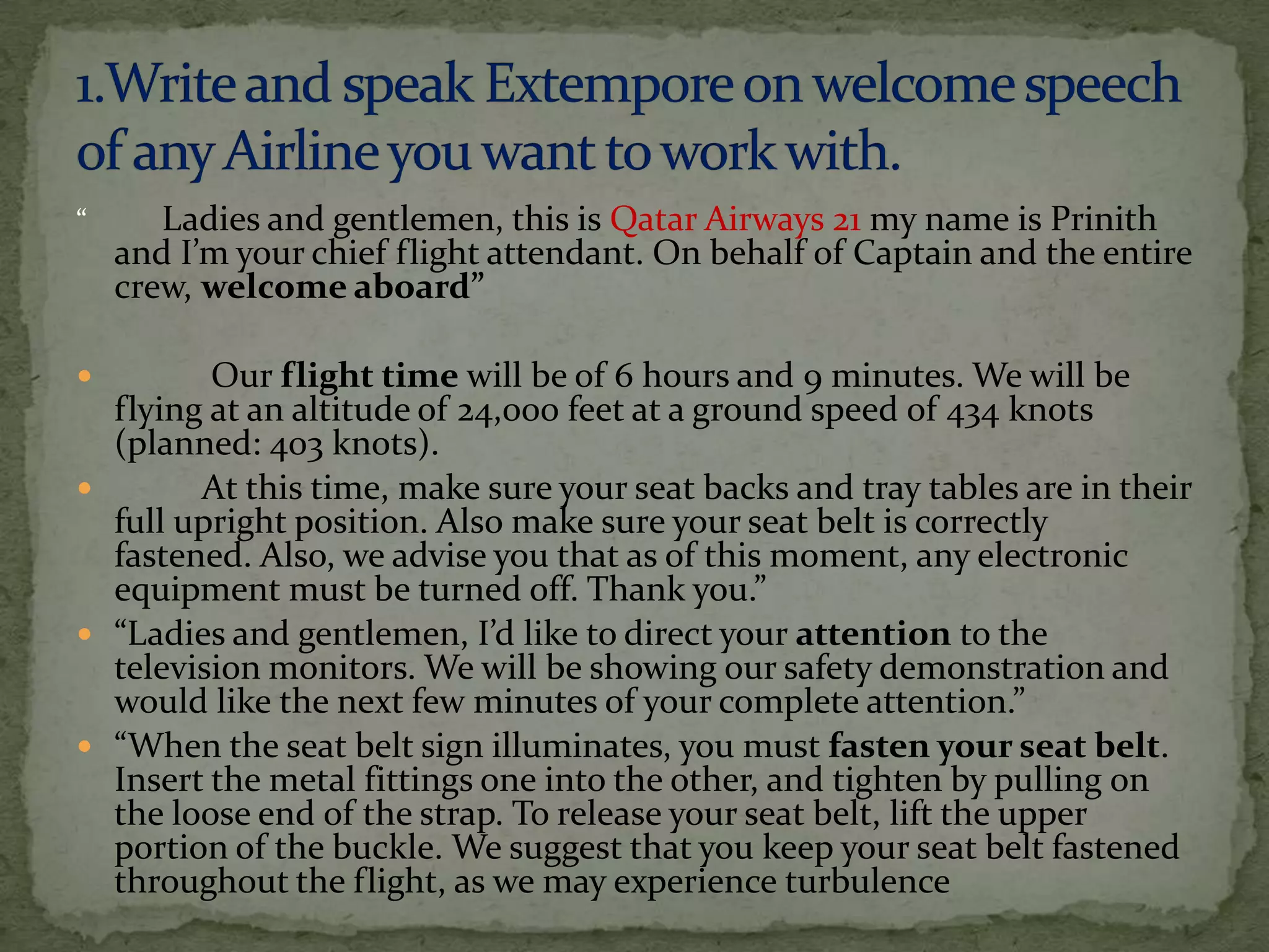 “      Ladies and gentlemen, this is Qatar Airways 21 my name is Prinith
    and I’m your chief flight attendant. On behalf of Captain and the entire
    crew, welcome aboard”

        Our flight time will be of 6 hours and 9 minutes. We will be
  flying at an altitude of 24,000 feet at a ground speed of 434 knots
  (planned: 403 knots).
       At this time, make sure your seat backs and tray tables are in their
  full upright position. Also make sure your seat belt is correctly
  fastened. Also, we advise you that as of this moment, any electronic
  equipment must be turned off. Thank you.”
 “Ladies and gentlemen, I’d like to direct your attention to the
  television monitors. We will be showing our safety demonstration and
  would like the next few minutes of your complete attention.”
 “When the seat belt sign illuminates, you must fasten your seat belt.
  Insert the metal fittings one into the other, and tighten by pulling on
  the loose end of the strap. To release your seat belt, lift the upper
  portion of the buckle. We suggest that you keep your seat belt fastened
  throughout the flight, as we may experience turbulence
 