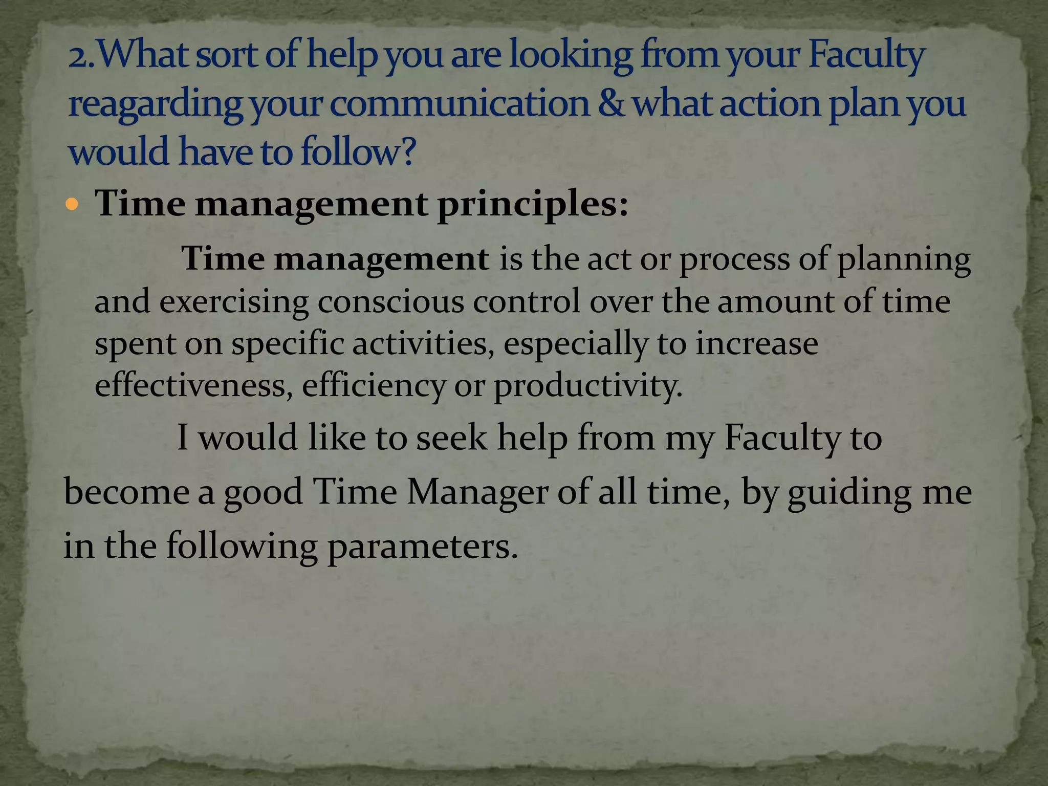  Time management principles:
       Time management is the act or process of planning
 and exercising conscious control over the amount of time
 spent on specific activities, especially to increase
 effectiveness, efficiency or productivity.
        I would like to seek help from my Faculty to
become a good Time Manager of all time, by guiding me
in the following parameters.
 
