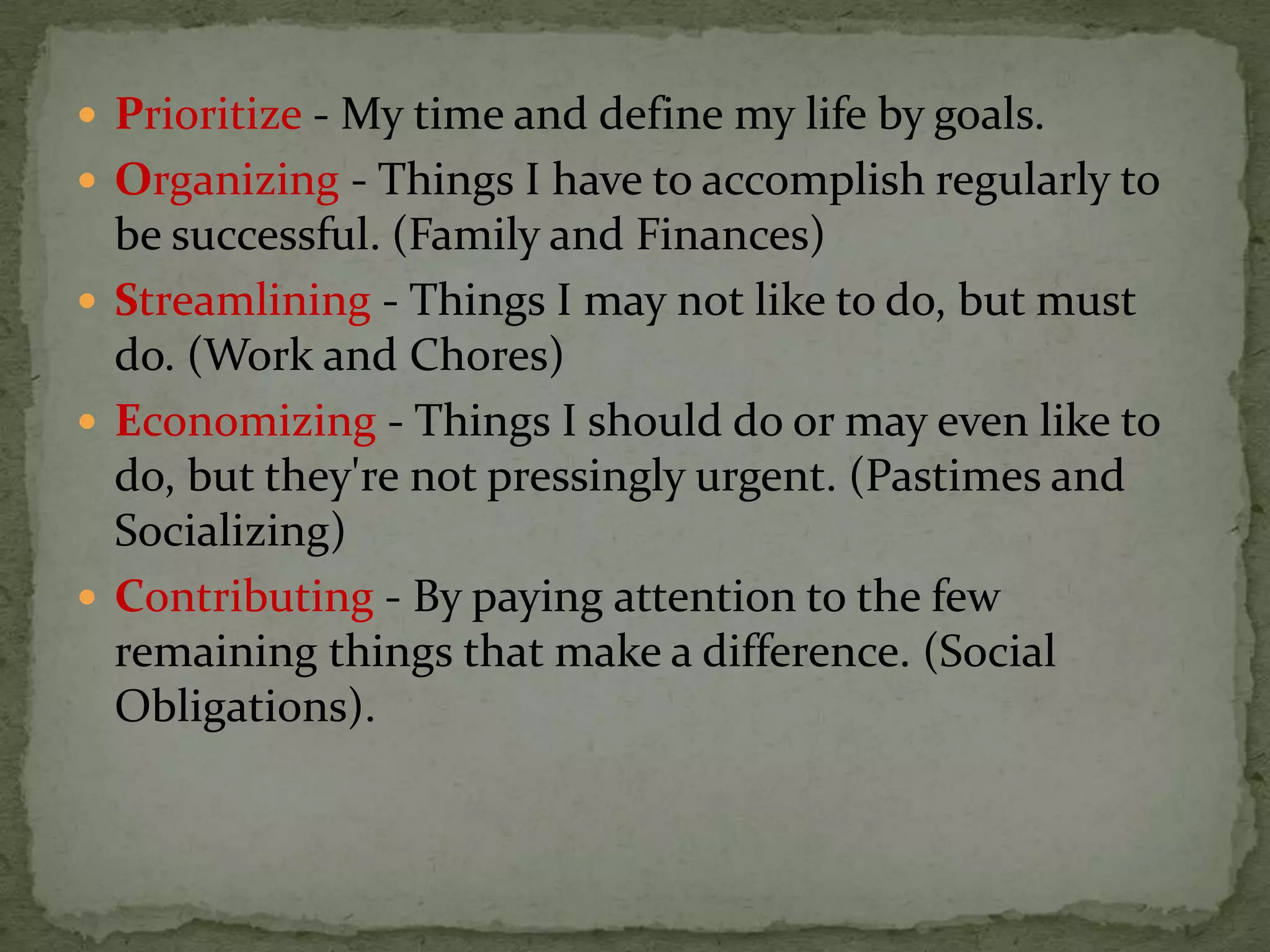  Prioritize - My time and define my life by goals.
 Organizing - Things I have to accomplish regularly to
  be successful. (Family and Finances)
 Streamlining - Things I may not like to do, but must
  do. (Work and Chores)
 Economizing - Things I should do or may even like to
  do, but they're not pressingly urgent. (Pastimes and
  Socializing)
 Contributing - By paying attention to the few
  remaining things that make a difference. (Social
  Obligations).
 