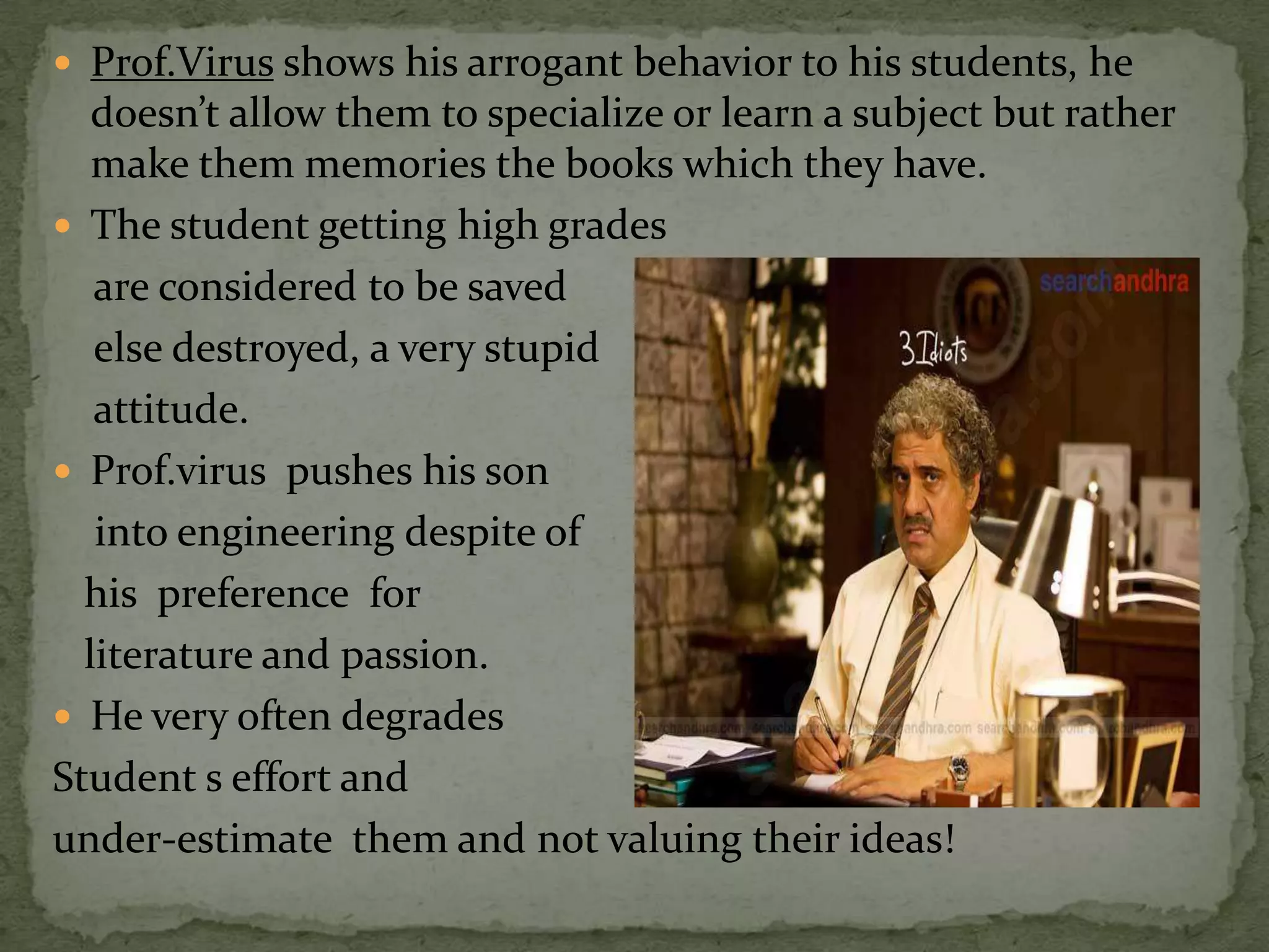 Prof.Virus shows his arrogant behavior to his students, he
   doesn’t allow them to specialize or learn a subject but rather
   make them memories the books which they have.
 The student getting high grades
   are considered to be saved
   else destroyed, a very stupid
   attitude.
 Prof.virus pushes his son
   into engineering despite of
  his preference for
  literature and passion.
 He very often degrades
Student s effort and
under-estimate them and not valuing their ideas!
 