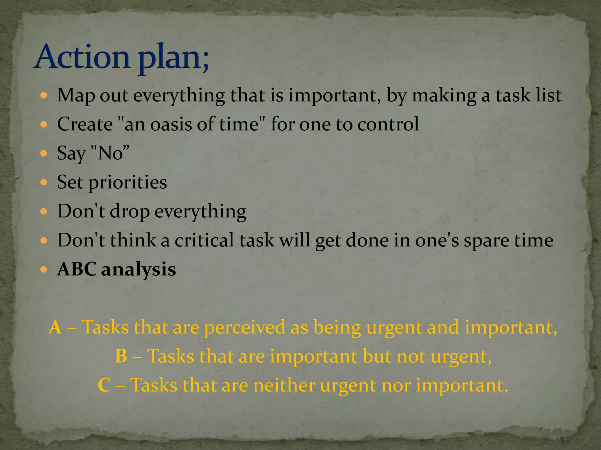  Map out everything that is important, by making a task list
 Create "an oasis of time" for one to control
 Say "No”
 Set priorities
 Don't drop everything
 Don't think a critical task will get done in one's spare time
 ABC analysis


 A – Tasks that are perceived as being urgent and important,
         B – Tasks that are important but not urgent,
       C – Tasks that are neither urgent nor important.
 