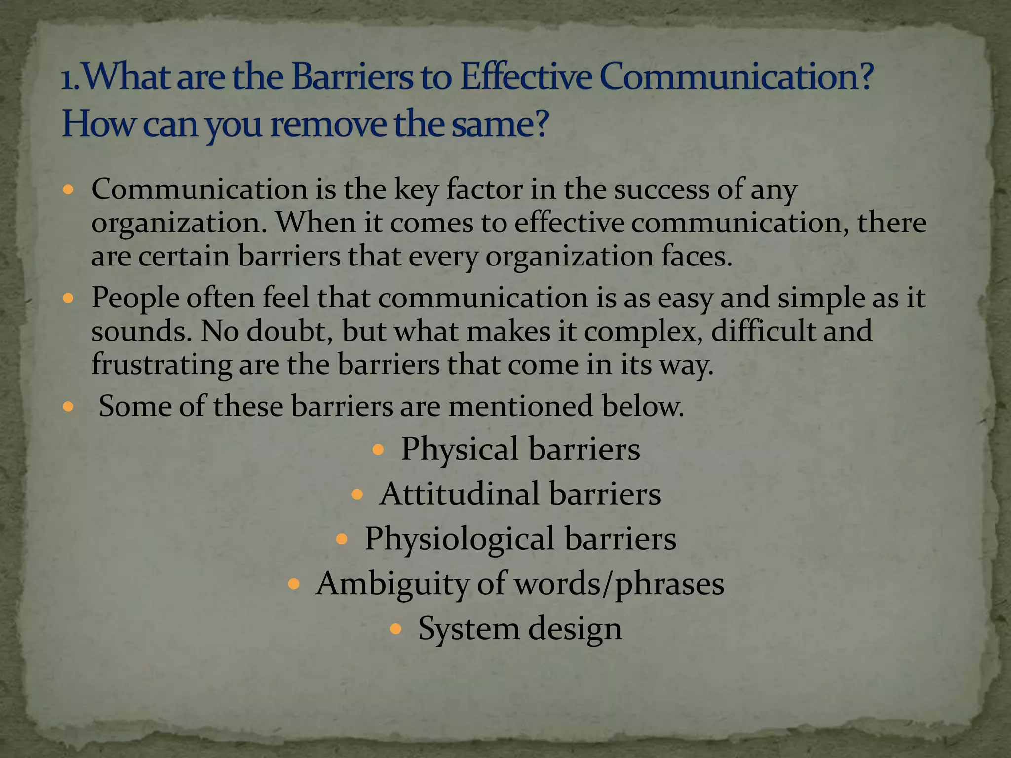  Communication is the key factor in the success of any
  organization. When it comes to effective communication, there
  are certain barriers that every organization faces.
 People often feel that communication is as easy and simple as it
  sounds. No doubt, but what makes it complex, difficult and
  frustrating are the barriers that come in its way.
 Some of these barriers are mentioned below.
                        Physical barriers
                      Attitudinal barriers
                     Physiological barriers
                  Ambiguity of words/phrases
                         System design
 