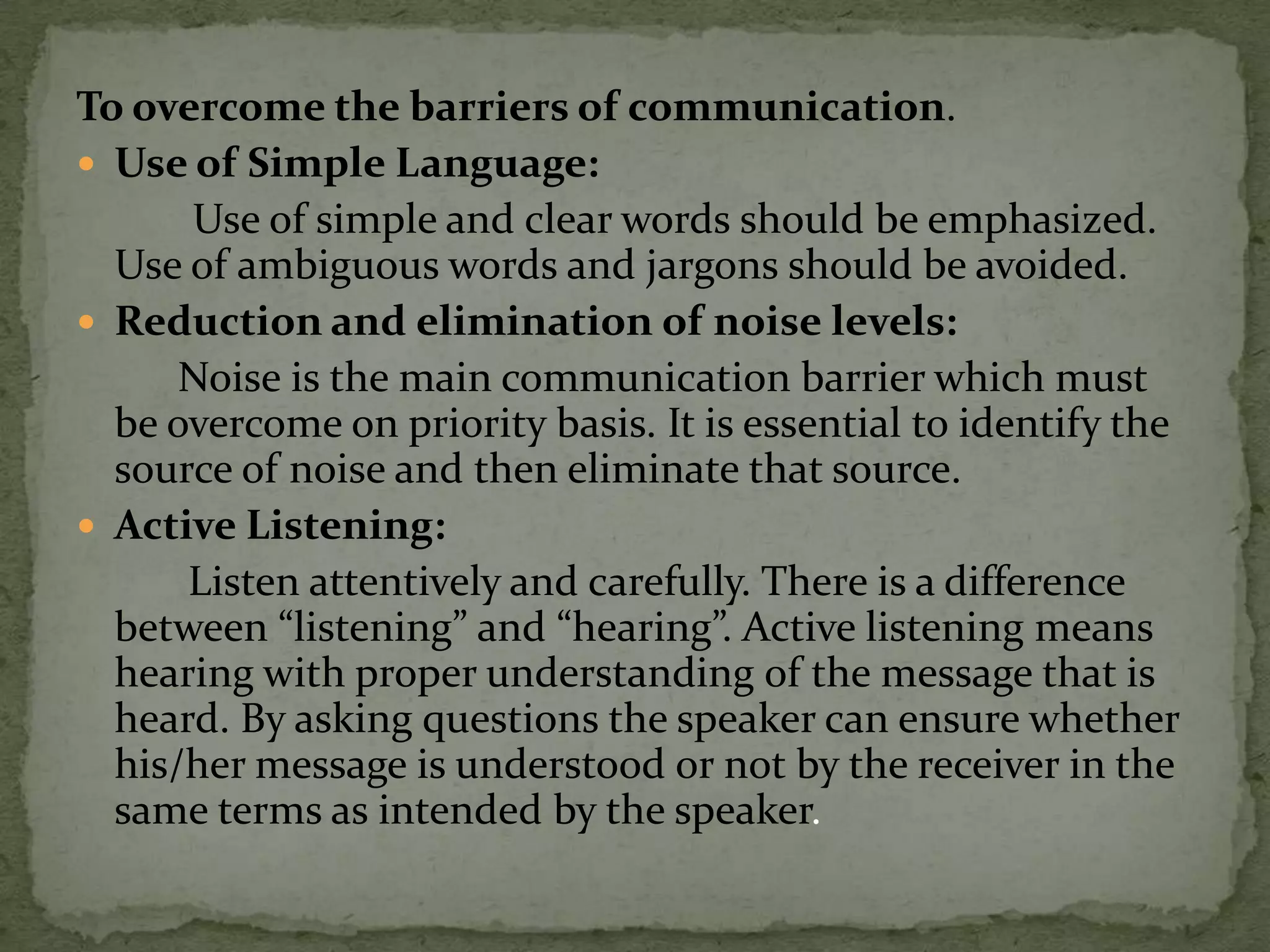 To overcome the barriers of communication.
 Use of Simple Language:
      Use of simple and clear words should be emphasized.
  Use of ambiguous words and jargons should be avoided.
 Reduction and elimination of noise levels:
      Noise is the main communication barrier which must
  be overcome on priority basis. It is essential to identify the
  source of noise and then eliminate that source.
 Active Listening:
      Listen attentively and carefully. There is a difference
  between “listening” and “hearing”. Active listening means
  hearing with proper understanding of the message that is
  heard. By asking questions the speaker can ensure whether
  his/her message is understood or not by the receiver in the
  same terms as intended by the speaker.
 