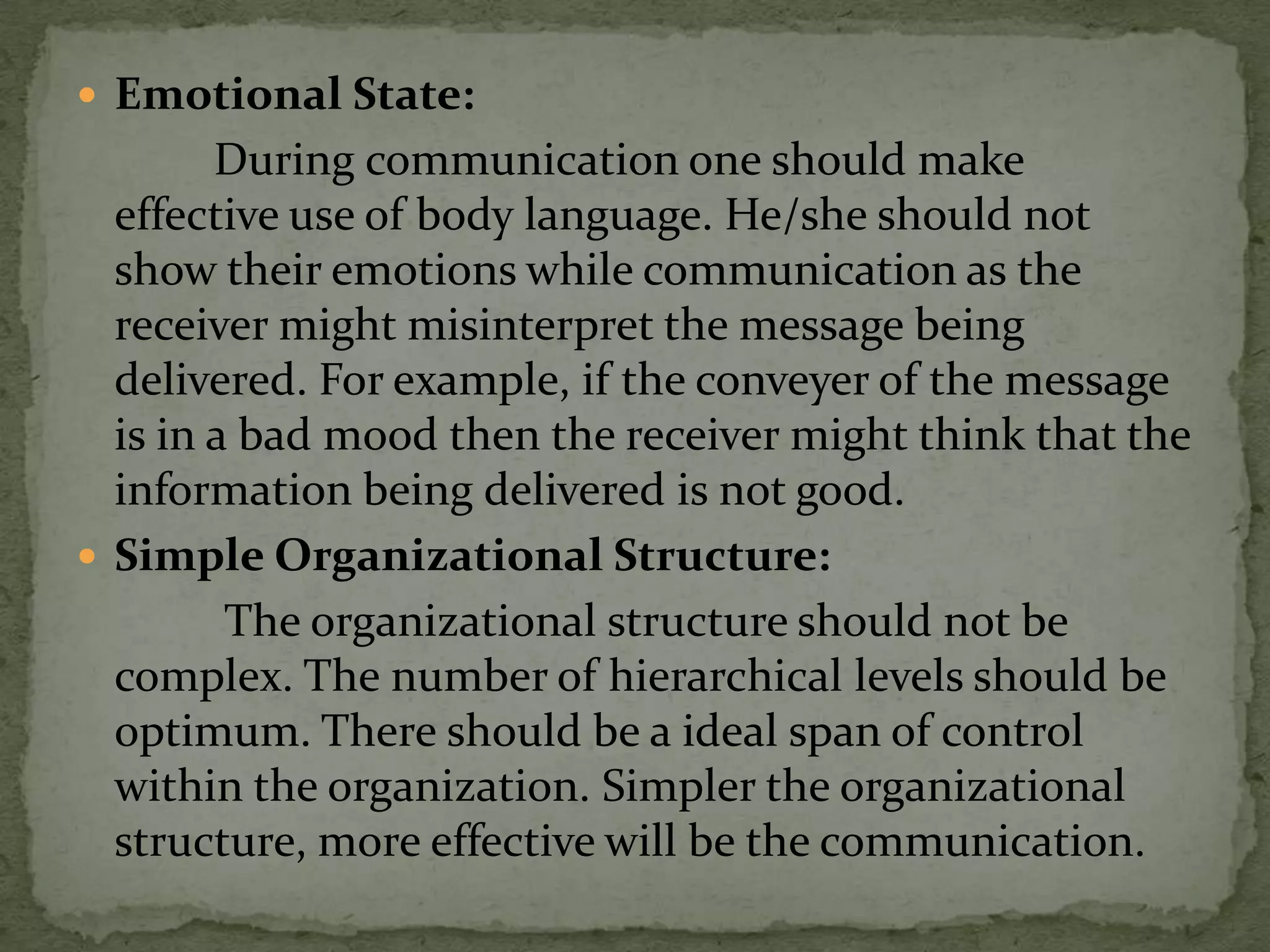  Emotional State:
        During communication one should make
  effective use of body language. He/she should not
  show their emotions while communication as the
  receiver might misinterpret the message being
  delivered. For example, if the conveyer of the message
  is in a bad mood then the receiver might think that the
  information being delivered is not good.
 Simple Organizational Structure:
         The organizational structure should not be
  complex. The number of hierarchical levels should be
  optimum. There should be a ideal span of control
  within the organization. Simpler the organizational
  structure, more effective will be the communication.
 