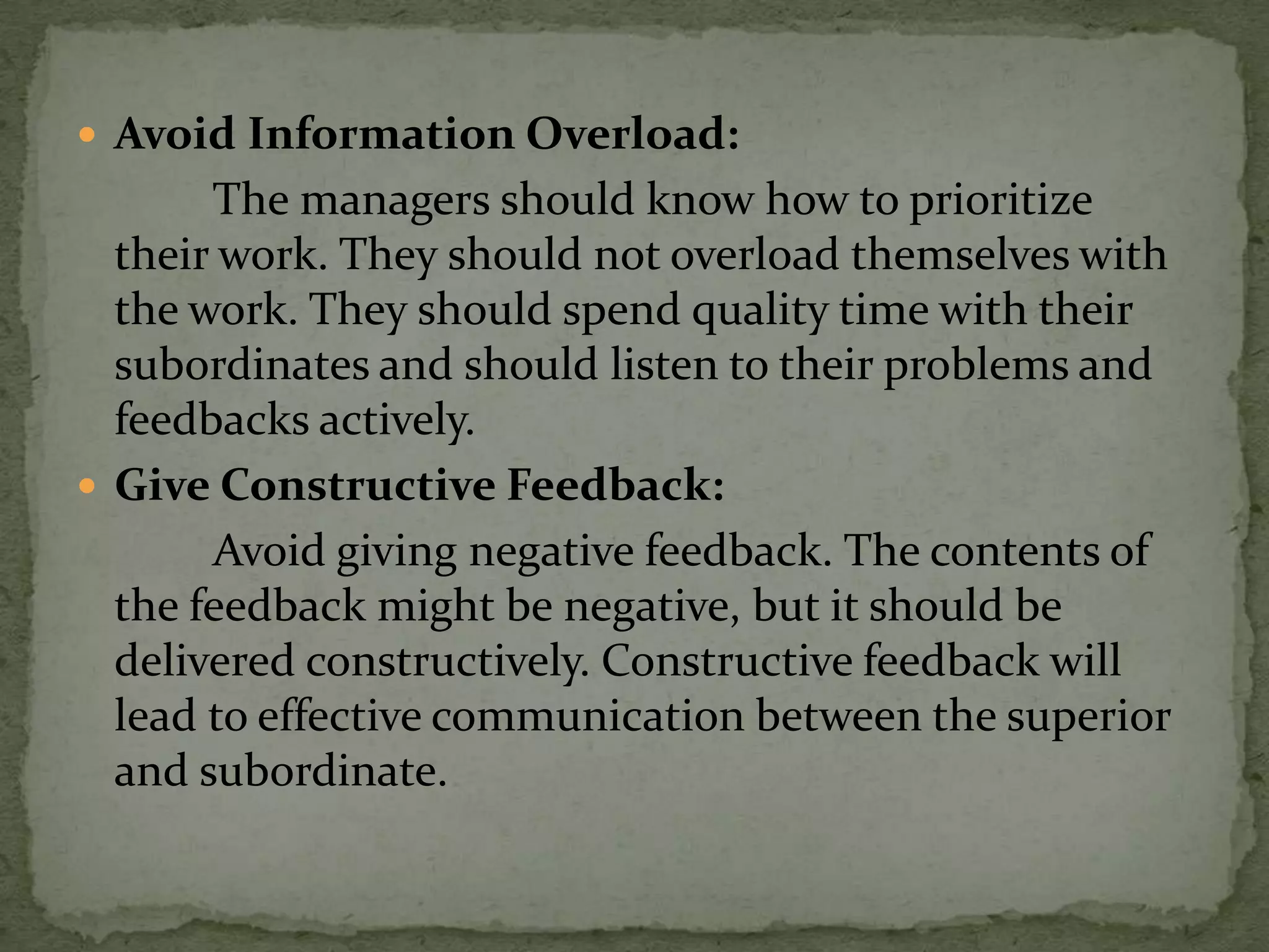  Avoid Information Overload:
       The managers should know how to prioritize
  their work. They should not overload themselves with
  the work. They should spend quality time with their
  subordinates and should listen to their problems and
  feedbacks actively.
 Give Constructive Feedback:
       Avoid giving negative feedback. The contents of
  the feedback might be negative, but it should be
  delivered constructively. Constructive feedback will
  lead to effective communication between the superior
  and subordinate.
 