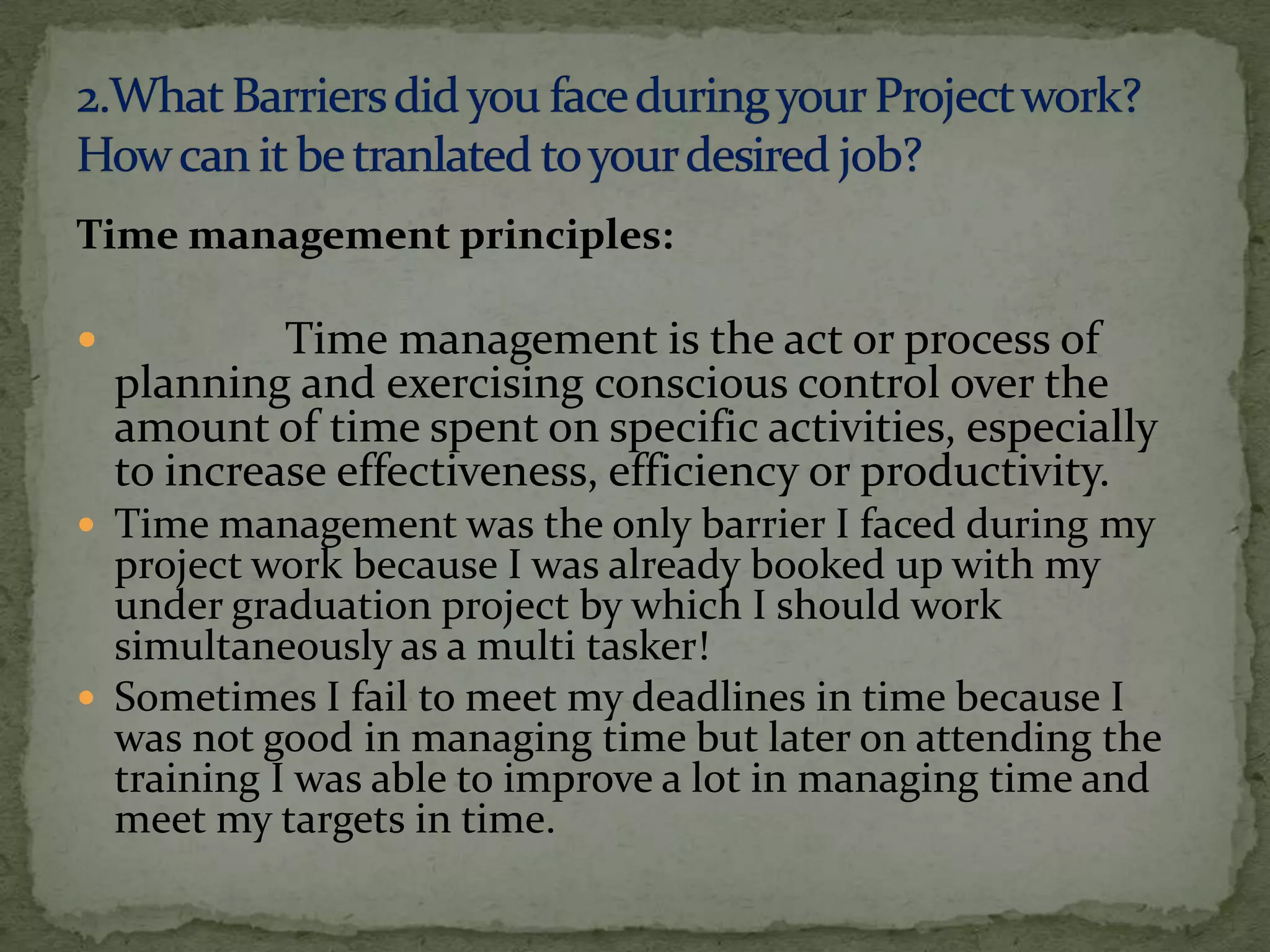 Time management principles:

            Time management is the act or process of
    planning and exercising conscious control over the
    amount of time spent on specific activities, especially
    to increase effectiveness, efficiency or productivity.
 Time management was the only barrier I faced during my
  project work because I was already booked up with my
  under graduation project by which I should work
  simultaneously as a multi tasker!
 Sometimes I fail to meet my deadlines in time because I
  was not good in managing time but later on attending the
  training I was able to improve a lot in managing time and
  meet my targets in time.
 