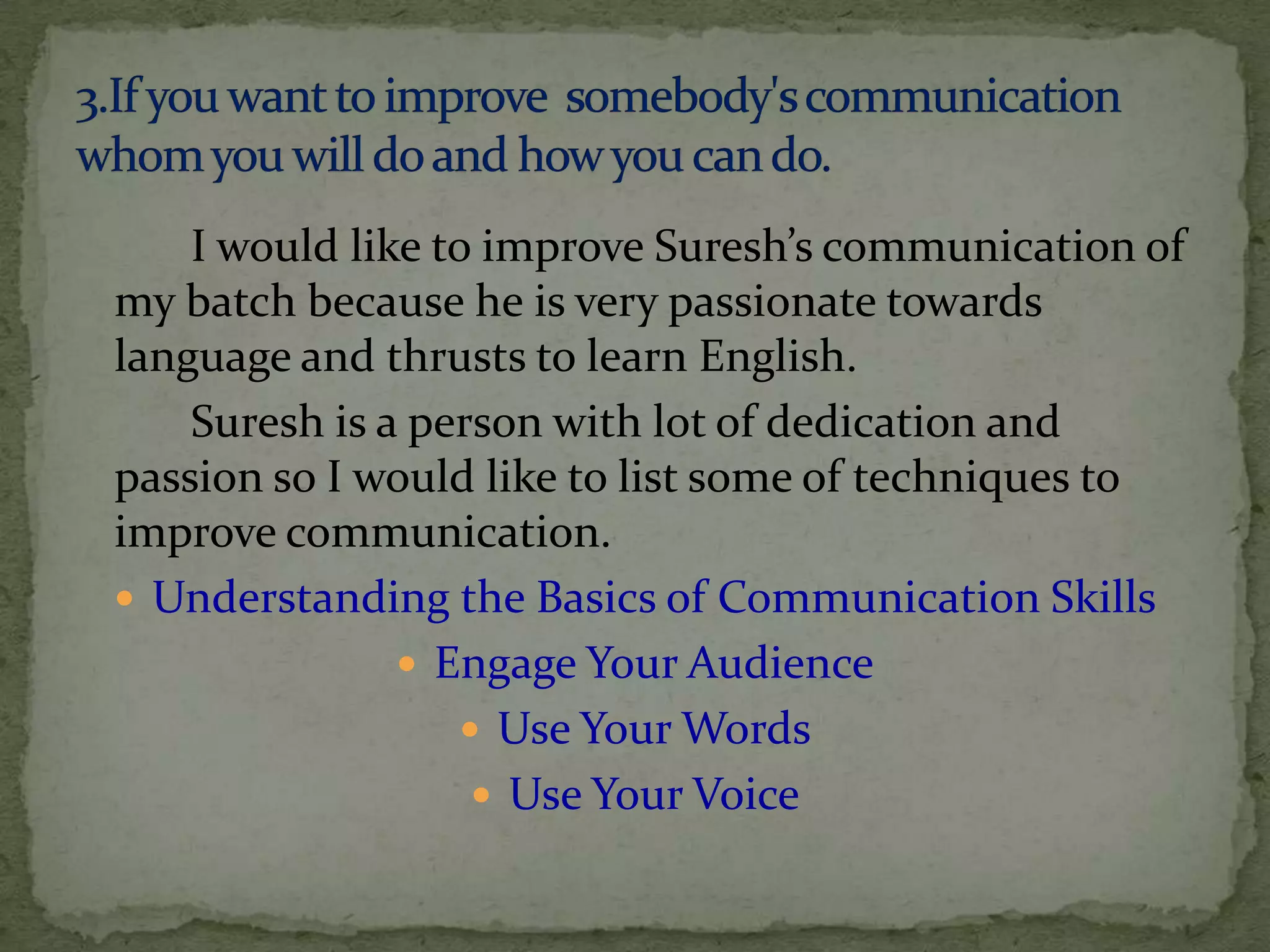 I would like to improve Suresh’s communication of
my batch because he is very passionate towards
language and thrusts to learn English.
    Suresh is a person with lot of dedication and
passion so I would like to list some of techniques to
improve communication.
 Understanding the Basics of Communication Skills
                Engage Your Audience
                   Use Your Words
                    Use Your Voice
 