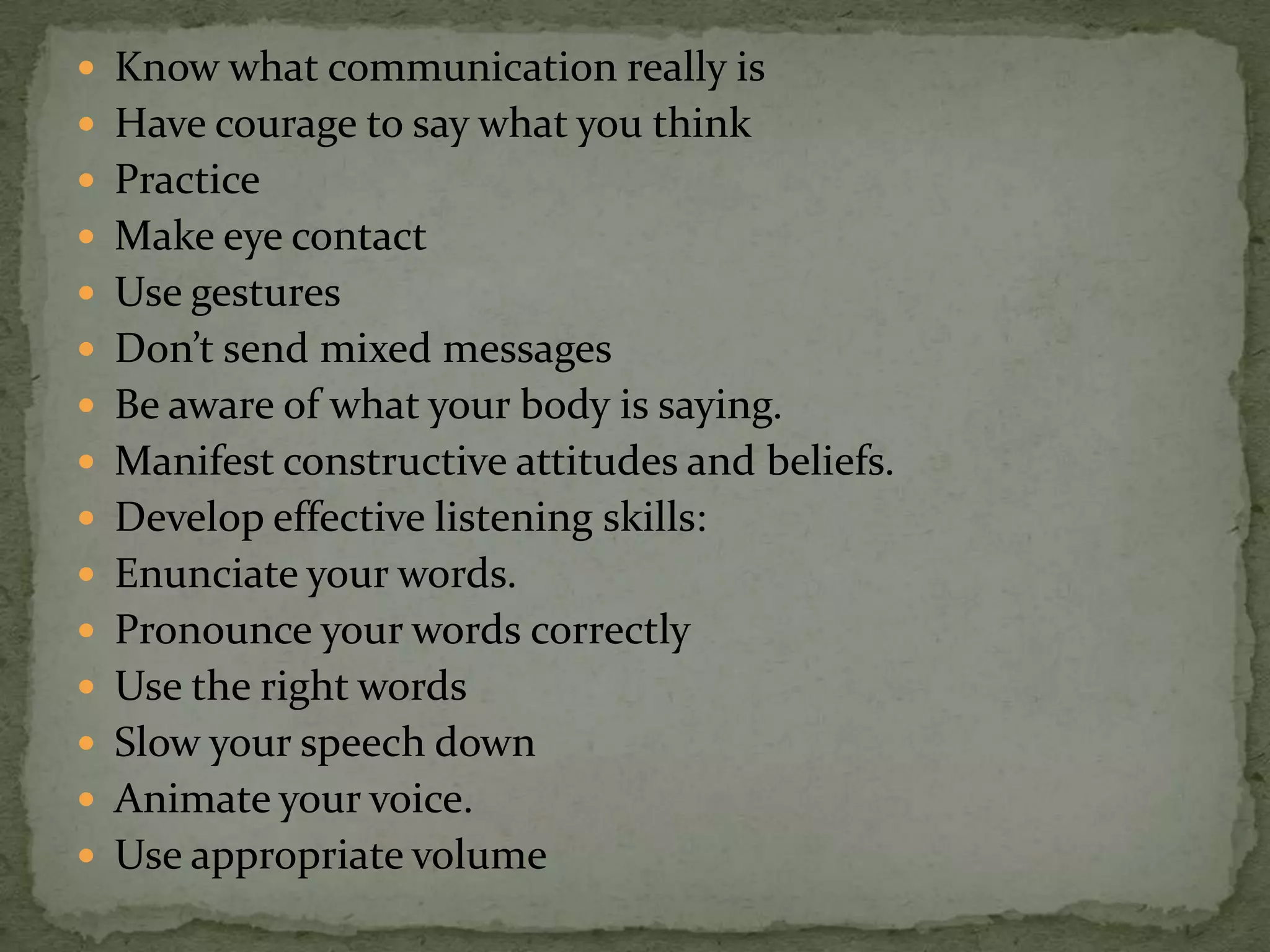  Know what communication really is
 Have courage to say what you think
 Practice
 Make eye contact
 Use gestures
 Don’t send mixed messages
 Be aware of what your body is saying.
 Manifest constructive attitudes and beliefs.
 Develop effective listening skills:
 Enunciate your words.
 Pronounce your words correctly
 Use the right words
 Slow your speech down
 Animate your voice.
 Use appropriate volume
 