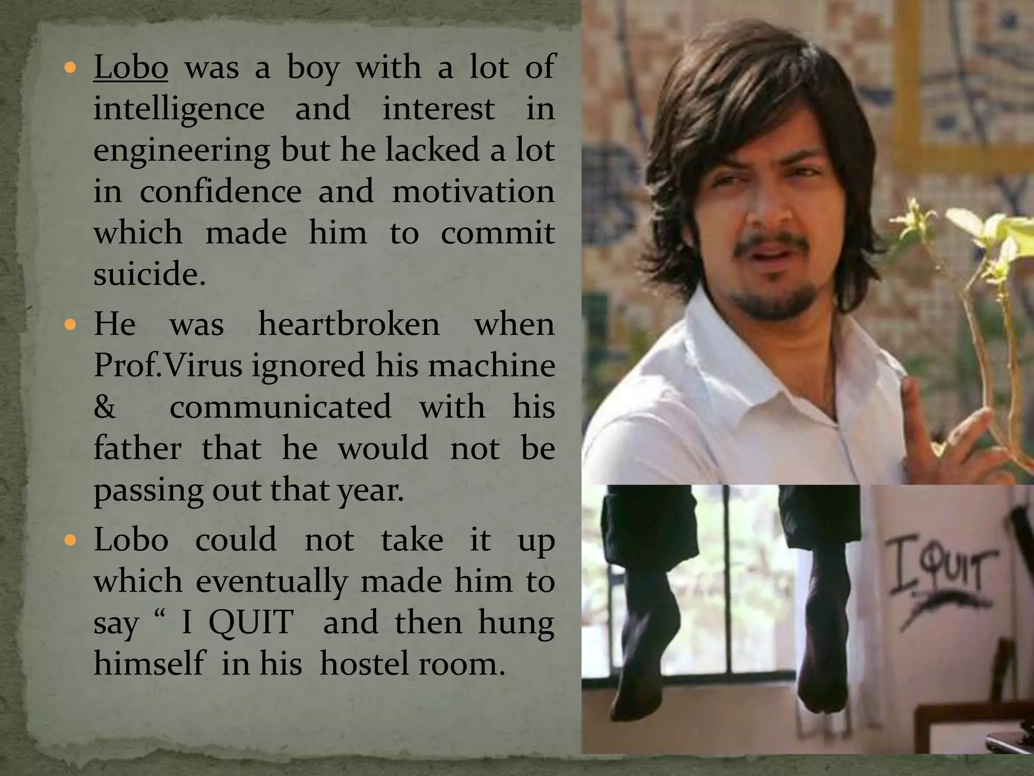  Lobo was a boy with a lot of
  intelligence and interest in
  engineering but he lacked a lot
  in confidence and motivation
  which made him to commit
  suicide.
 He was heartbroken when
  Prof.Virus ignored his machine
  &     communicated with his
  father that he would not be
  passing out that year.
 Lobo could not take it up
  which eventually made him to
  say “ I QUIT and then hung
  himself in his hostel room.
 