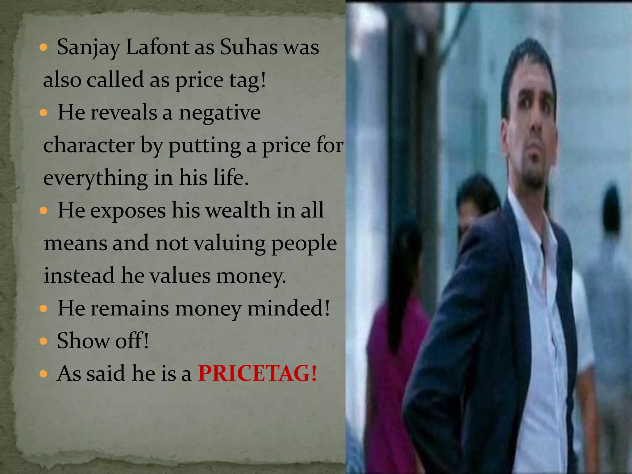  Sanjay Lafont as Suhas was
also called as price tag!
 He reveals a negative
character by putting a price for
everything in his life.
 He exposes his wealth in all
 means and not valuing people
 instead he values money.
 He remains money minded!
 Show off!
 As said he is a PRICETAG!
 