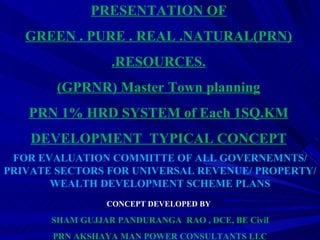 FOR EVALUATION COMMITTE OF ALL GOVERNEMNTS/ PRIVATE SECTORS FOR UNIVERSAL REVENUE/ PROPERTY/WEALTH DEVELOPMENT SCHEME PLANS CONCEPT DEVELOPED BY   SHAM GUJJAR PANDURANGA  RAO , DCE, BE Civil PRN AKSHAYA MAN POWER CONSULTANTS LLC PRESENTATION OF GREEN . PURE . REAL .NATURAL(PRN) .RESOURCES. (GPRNR) Master Town planning PRN 1% HRD SYSTEM of Each 1SQ.KM DEVELOPMENT  TYPICAL CONCEPT 