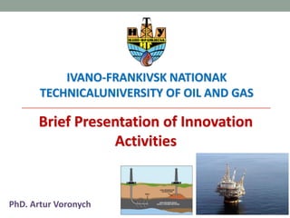 IVANO-FRANKIVSK NATIONAL TECHNICAL
UNIVERSITY OF OIL AND GAS
Brief Presentation of Innovation
Activities
PhD. Artur Voronych
 