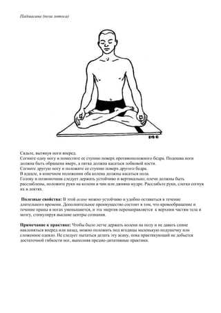 Падмасана (поза лотоса)




Сядьте, вытянув ноги вперед.
Согните одну ногу и поместите ее ступню поверх противоположного бедра. Подошва ноги
должна быть обращена вверх, а пятка должна касаться лобковой кости.
Согните другую ногу и положите ее ступню поверх другого бедра.
В идеале, в конечном положении оба колена должны касаться пола.
Голову и позвоночник следует держать устойчиво и вертикально; плечи должны быть
расслаблены, положите руки на колени в чин или джняна мудре. Расслабьте руки, слегка согнув
их в локтях.

 Полезные свойства: В этой асане можно устойчиво и удобно оставаться в течение
длительного времени. Дополнительное преимущество состоит в том, что кровообращение и
течение праны в ногах уменьшаются, и эта энергия перенаправляется к верхним частям тела и
мозгу, стимулируя высшие центры сознания.

Примечание к практике: Чтобы было легче держать колени на полу и не давать спине
наклоняться вперед или назад, можно положить под ягодицы маленькую подушечку или
сложенное одеяло. Не следует пытаться делать эту асану, пока практикующий не добьется
достаточной гибкости ног, выполняя предме-дитативные практики.
 