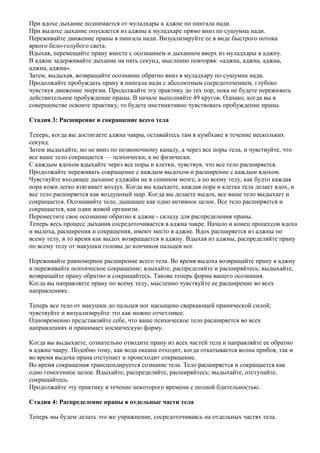 При вдохе дыхание поднимается от муладхары к аджне по пингала нади.
При выдохе дыхание опускается из аджны к муладхаре прямо вниз по сушумна нади.
Переживайте движение праны в пингала нади. Визуализируйте ее в виде быстрого потока
яркого бело-голубого света.
Вдыхая, перемещайте прану вместе с осознанием и дыханием вверх из муладхары в аджну.
В аджне задерживайте дыхание на пять секунд, мысленно повторяя: «аджна, аджна, аджна,
аджна, аджна».
Затем, выдыхая, возвращайте осознание обратно вниз в муладхару по сушумна нади.
Продолжайте пробуждать прану в пингала нади с абсолютным сосредоточением, глубоко
чувствуя движение энергии. Продолжайте эту практику до тех пор, пока не будете переживать
действительное пробуждение праны. В начале выполняйте 49 кругов. Однако, когда вы в
совершенстве освоите практику, то будете инстинктивно чувствовать пробуждение праны.

Стадия 3: Расширение и сокращение всего тела

Теперь, когда вы достигаете аджна чакры, оставайтесь там в кумбхаке в течение нескольких
секунд.
Затем выдыхайте, но не вниз по позвоночному каналу, а через все поры тела, и чувствуйте, что
все ваше тело сокращается — психически, а не физически.
С каждым вдохом вдыхайте через все поры и клетки, чувствуя, что все тело расширяется.
Продолжайте переживать сокращение с каждым выдохом и расширение с каждым вдохом.
Чувствуйте входящее дыхание удджайи не в спинном мозге, а по всему телу, как будто каждая
пора кожи легко втягивает воздух. Когда вы вдыхаете, каждая пора и клетка тела делает вдох, и
все тело расширяется как воздушный шар. Когда вы делаете выдох, все ваше тело выдыхает и
сокращается. Осознавайте тело, дышащее как одно активное целое. Все тело расширяется и
сокращается, как один живой организм.
Переместите свое осознание обратно к аджне - складу для распределения праны.
Теперь весь процесс дыхания сосредоточивается в аджна чакре. Начало и конец процессов вдоха
и выдоха, расширения и сокращения, имеют место в аджне. Вдох расширяется из аджны по
всему телу, в то время как выдох возвращается в аджну. Вдыхая из аджны, распределяйте прану
по всему телу от макушки головы до кончиков пальцев ног.

Переживайте равномерное расширение всего тела. Во время выдоха возвращайте прану в аджну
и переживайте психическое сокращение; вдыхайте, распределяйте и расширяйтесь; выдыхайте,
возвращайте прану обратно и сокращайтесь. Такова теперь форма вашего осознания.
Когда вы направляете прану по всему телу, мысленно чувствуйте ее расширение во всех
направлениях.

Теперь все тело от макушки до пальцев ног насыщено сверкающей пранической силой;
чувствуйте и визуализируйте это как можно отчетливее.
Одновременно представляйте себе, что ваше психическое тело расширяется во всех
направлениях и принимает космическую форму.

Когда вы выдыхаете, сознательно отводите прану из всех частей тела и направляйте ее обратно
в аджна чакру. Подобно тому, как вода океана отходит, когда откатывается волна прибоя, так и
во время выдоха прана отступает и происходит сокращение.
Во время сокращения трансцендируется сознание тела. Тело расширяется и сокращается как
одно гомогенное целое. Вдыхайте, распределяйте, расширяйтесь; выдыхайте, отступайте,
сокращайтесь.
Продолжайте эту практику в течение некоторого времени с полной бдительностью.

Стадия 4: Распределение праны в отдельные части тела

Теперь мы будем делать это же упражнение, сосредоточиваясь на отдельных частях тела.
 